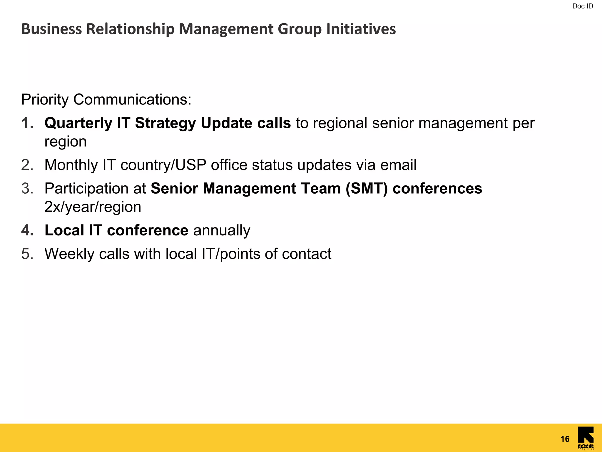 Doc ID
16
Business Relationship Management Group Initiatives
Priority Communications:
1. Quarterly IT Strategy Update calls to regional senior management per
region
2. Monthly IT country/USP office status updates via email
3. Participation at Senior Management Team (SMT) conferences
2x/year/region
4. Local IT conference annually
5. Weekly calls with local IT/points of contact
 