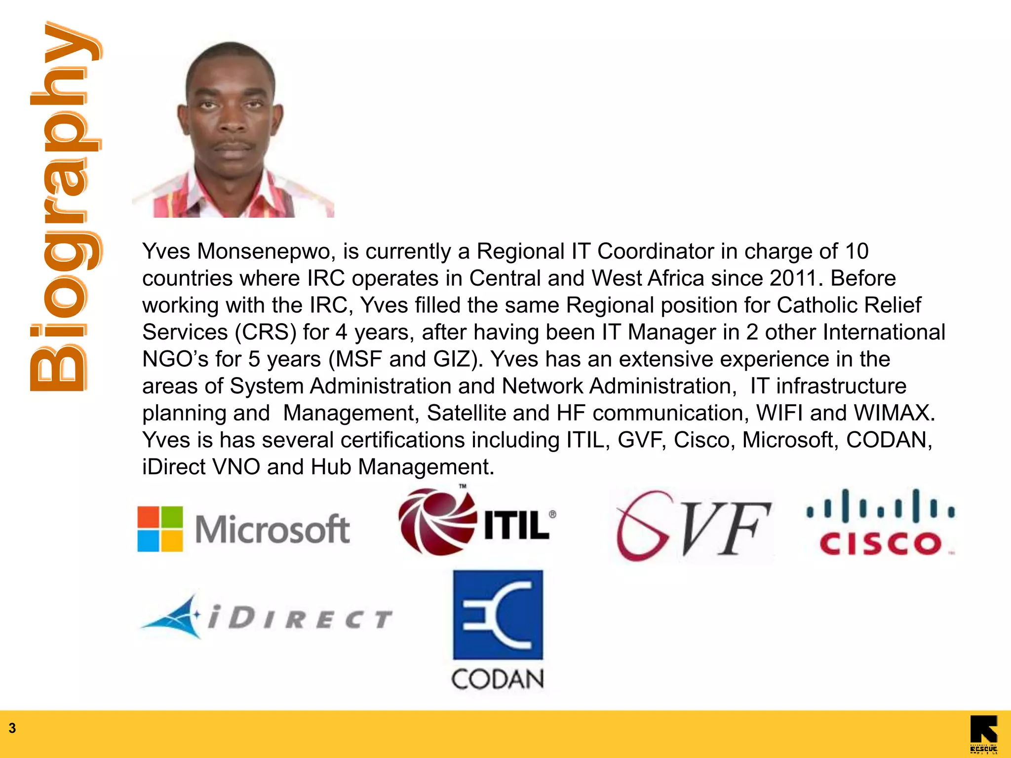 3
Yves Monsenepwo, is currently a Regional IT Coordinator in charge of 10
countries where IRC operates in Central and West Africa since 2011. Before
working with the IRC, Yves filled the same Regional position for Catholic Relief
Services (CRS) for 4 years, after having been IT Manager in 2 other International
NGO’s for 5 years (MSF and GIZ). Yves has an extensive experience in the
areas of System Administration and Network Administration, IT infrastructure
planning and Management, Satellite and HF communication, WIFI and WIMAX.
Yves is has several certifications including ITIL, GVF, Cisco, Microsoft, CODAN,
iDirect VNO and Hub Management.
 