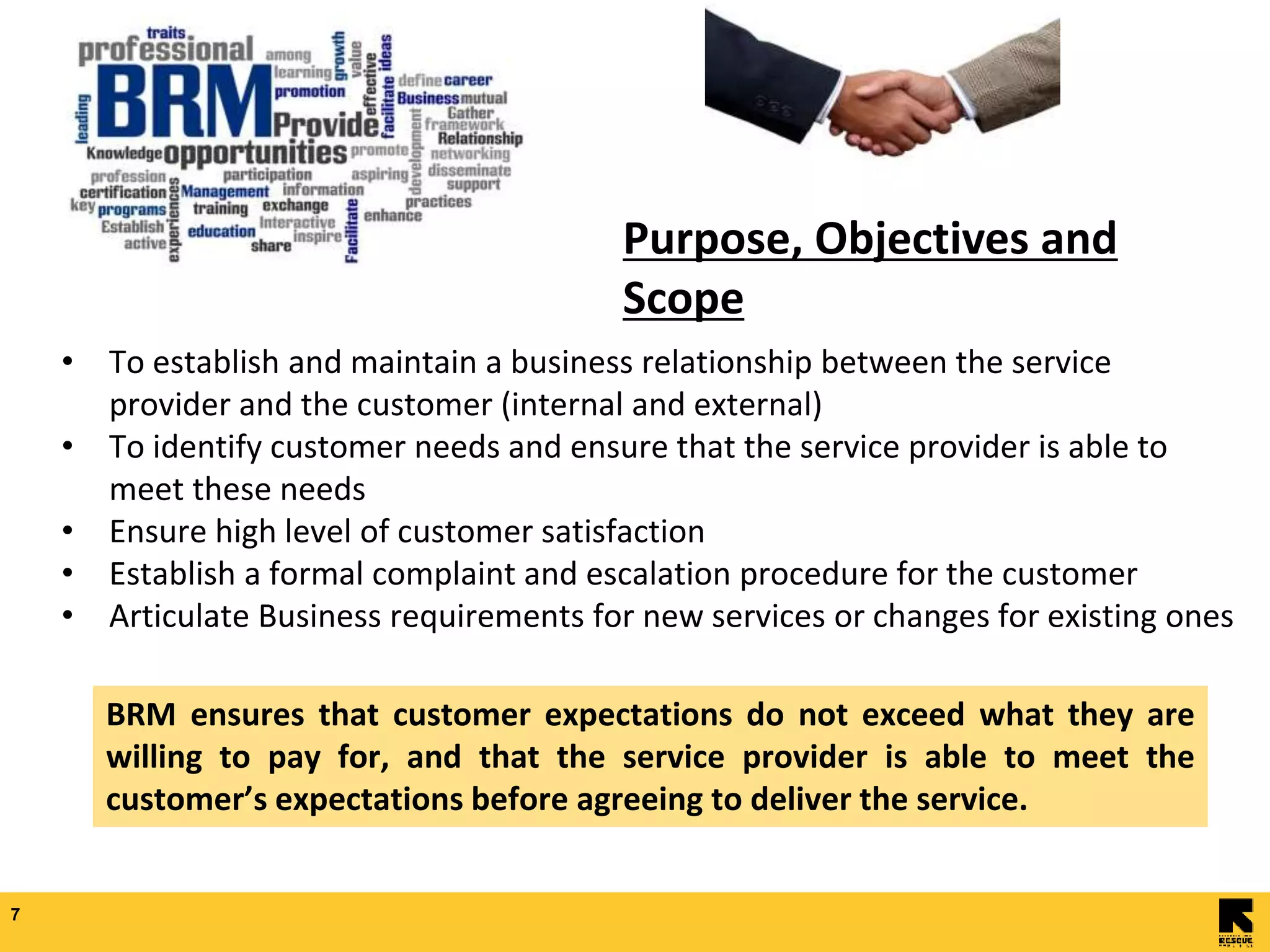7
• To establish and maintain a business relationship between the service
provider and the customer (internal and external)
• To identify customer needs and ensure that the service provider is able to
meet these needs
• Ensure high level of customer satisfaction
• Establish a formal complaint and escalation procedure for the customer
• Articulate Business requirements for new services or changes for existing ones
Purpose, Objectives and
Scope
BRM ensures that customer expectations do not exceed what they are
willing to pay for, and that the service provider is able to meet the
customer’s expectations before agreeing to deliver the service.
 
