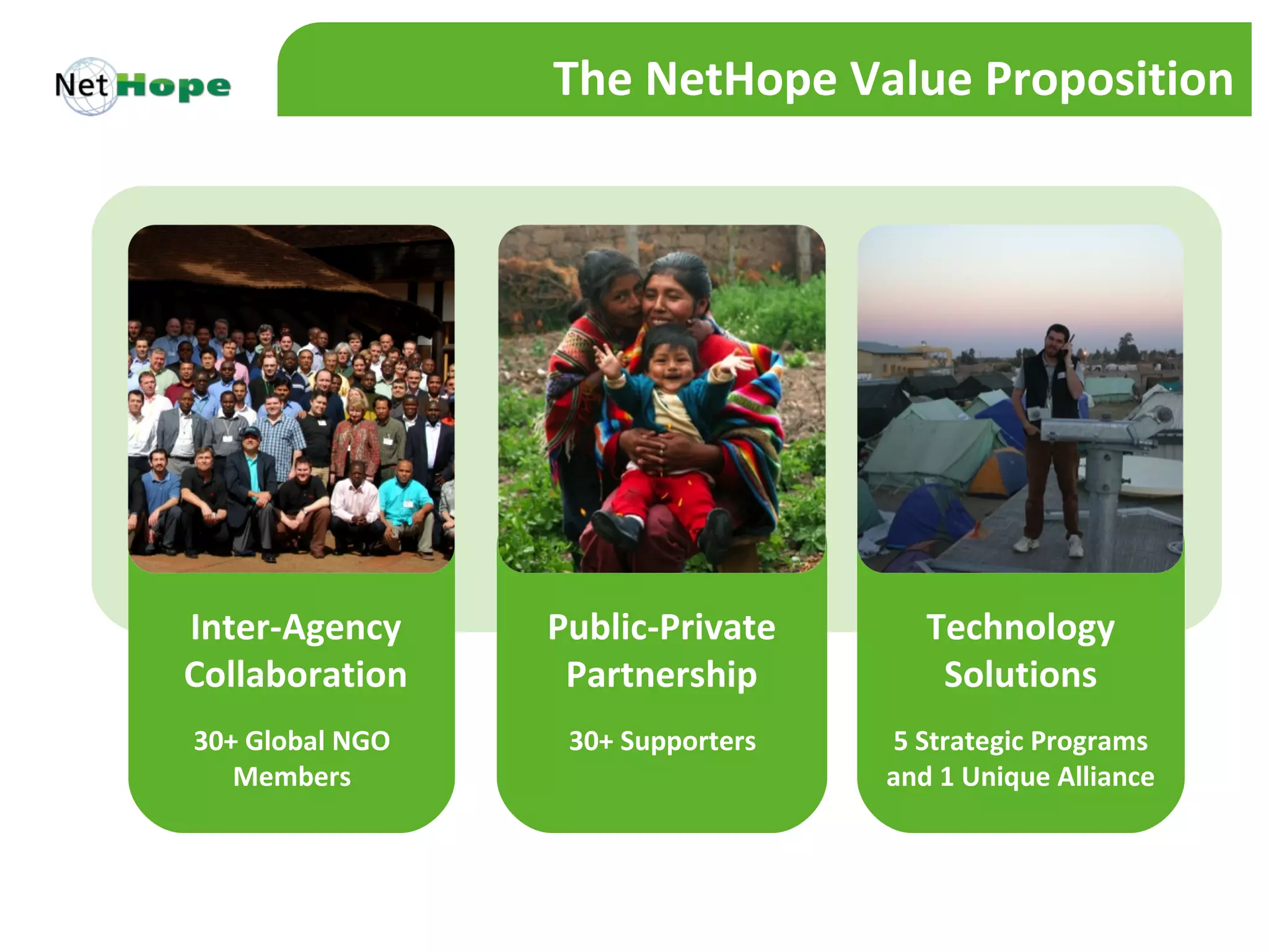 The NetHope Value Proposition




Inter-Agency     Public-Private       Technology
Collaboration     Partnership          Solutions
30+ Global NGO    30+ Supporters   5 Strategic Programs
   Members                         and 1 Unique Alliance
 