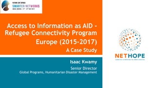 Access to Information as AID -
Refugee Connectivity Program
Europe (2015-2017)
A Case Study
Isaac Kwamy
Senior Director
Global Programs, Humanitarian Disaster Management
 