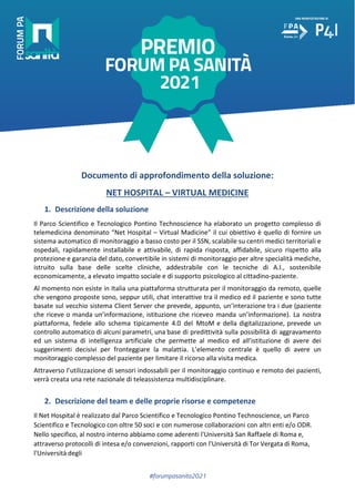 #forumpasanita2021
Documento di approfondimento della soluzione:
NET HOSPITAL – VIRTUAL MEDICINE
1. Descrizione della soluzione
Il Parco Scientifico e Tecnologico Pontino Technoscience ha elaborato un progetto complesso di
telemedicina denominato “Net Hospital – Virtual Madicine” il cui obiettivo è quello di fornire un
sistema automatico di monitoraggio a basso costo per il SSN, scalabile su centri medici territoriali e
ospedali, rapidamente installabile e attivabile, di rapida risposta, affidabile, sicuro rispetto alla
protezione e garanzia del dato, convertibile in sistemi di monitoraggio per altre specialità mediche,
istruito sulla base delle scelte cliniche, addestrabile con le tecniche di A.I., sostenibile
economicamente, a elevato impatto sociale e di supporto psicologico al cittadino-paziente.
Al momento non esiste in Italia una piattaforma strutturata per il monitoraggio da remoto, quelle
che vengono proposte sono, seppur utili, chat interattive tra il medico ed il paziente e sono tutte
basate sul vecchio sistema Client Server che prevede, appunto, un’interazione tra i due (paziente
che riceve o manda un’informazione, istituzione che riceveo manda un’informazione). La nostra
piattaforma, fedele allo schema tipicamente 4.0 del MtoM e della digitalizzazione, prevede un
controllo automatico di alcuni parametri, una base di predittività sulla possibilità di aggravamento
ed un sistema di intelligenza artificiale che permette al medico ed all’istituzione di avere dei
suggerimenti decisivi per fronteggiare la malattia. L’elemento centrale è quello di avere un
monitoraggio complesso del paziente per limitare il ricorso alla visita medica.
Attraverso l’utilizzazione di sensori indossabili per il monitoraggio continuo e remoto dei pazienti,
verrà creata una rete nazionale di teleassistenza multidisciplinare.
2. Descrizione del team e delle proprie risorse e competenze
Il Net Hospital è realizzato dal Parco Scientifico e Tecnologico Pontino Technoscience, un Parco
Scientifico e Tecnologico con oltre 50 soci e con numerose collaborazioni con altri enti e/o ODR.
Nello specifico, al nostro interno abbiamo come aderenti l'Università San Raffaele di Roma e,
attraverso protocolli di intesa e/o convenzioni, rapporti con l'Università di Tor Vergata di Roma,
l'Università degli
 