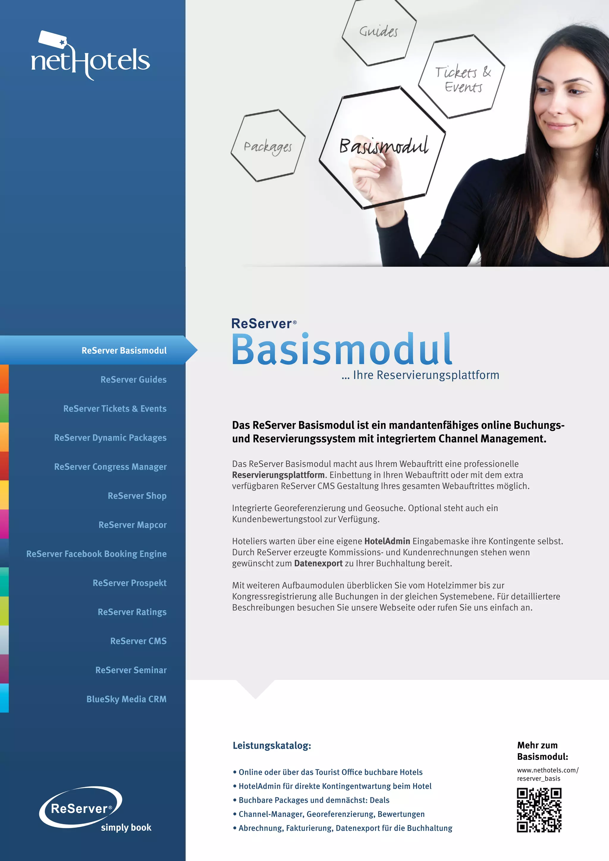 ReServer Basismodul


                ReServer Guides
                                    Basismodul                    … Ihre Reservierungsplattform

        ReServer Tickets & Events
                                    Das ReServer Basismodul ist ein mandantenfähiges online Buchungs-
      ReServer Dynamic Packages     und Reservierungssystem mit integriertem Channel Management.

      ReServer Congress Manager     Das ReServer Basismodul macht aus Ihrem Webauftritt eine professionelle
                                    Reservierungsplattform. Einbettung in Ihren Webauftritt oder mit dem extra
                                    verfügbaren ReServer CMS Gestaltung Ihres gesamten Webauftrittes möglich.
                  ReServer Shop
                                    Integrierte Georeferenzierung und Geosuche. Optional steht auch ein
                                    Kundenbewertungstool zur Verfügung.
                ReServer Mapcor
                                    Hoteliers warten über eine eigene HotelAdmin Eingabemaske ihre Kontingente selbst.
ReServer Facebook Booking Engine    Durch ReServer erzeugte Kommissions- und Kundenrechnungen stehen wenn
                                    gewünscht zum Datenexport zu Ihrer Buchhaltung bereit.

               ReServer Prospekt    Mit weiteren Aufbaumodulen überblicken Sie vom Hotelzimmer bis zur
                                    Kongressregistrierung alle Buchungen in der gleichen Systemebene. Für detailliertere
                ReServer Ratings    Beschreibungen besuchen Sie unsere Webseite oder rufen Sie uns einfach an.


                   ReServer CMS


               ReServer Seminar


             BlueSky Media CRM




                                    Leistungskatalog:                                                       Mehr zum
                                                                                                            Basismodul:
                                    • Online oder über das Tourist Office buchbare Hotels                   www.nethotels.com/
                                                                                                            reserver_basis
                                    • HotelAdmin für direkte Kontingentwartung beim Hotel
                                    • Buchbare Packages und demnächst: Deals
                                    • Channel-Manager, Georeferenzierung, Bewertungen
                                    • Abrechnung, Fakturierung, Datenexport für die Buchhaltung
 