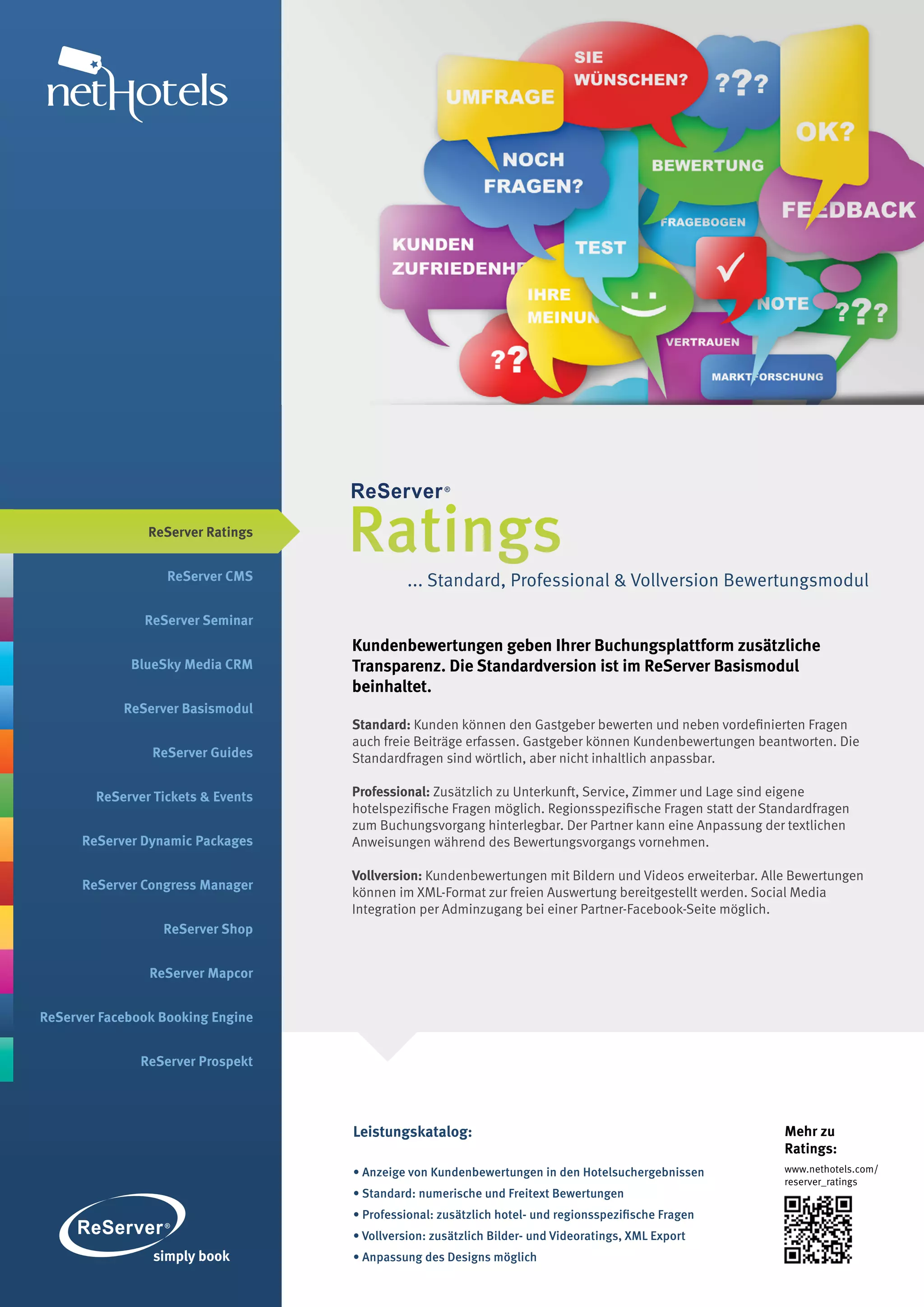 ReServer Ratings


                   ReServer CMS
                                    Ratings
                                              ... Standard, Professional & Vollversion Bewertungsmodul

               ReServer Seminar
                                    Kundenbewertungen geben Ihrer Buchungsplattform zusätzliche
             BlueSky Media CRM      Transparenz. Die Standardversion ist im ReServer Basismodul
                                    beinhaltet.
            ReServer Basismodul
                                    Standard: Kunden können den Gastgeber bewerten und neben vordefinierten Fragen
                                    auch freie Beiträge erfassen. Gastgeber können Kundenbewertungen beantworten. Die
                ReServer Guides     Standardfragen sind wörtlich, aber nicht inhaltlich anpassbar.

        ReServer Tickets & Events   Professional: Zusätzlich zu Unterkunft, Service, Zimmer und Lage sind eigene
                                    hotelspezifische Fragen möglich. Regionsspezifische Fragen statt der Standardfragen
                                    zum Buchungsvorgang hinterlegbar. Der Partner kann eine Anpassung der textlichen
      ReServer Dynamic Packages     Anweisungen während des Bewertungsvorgangs vornehmen.

                                    Vollversion: Kundenbewertungen mit Bildern und Videos erweiterbar. Alle Bewertungen
      ReServer Congress Manager
                                    können im XML-Format zur freien Auswertung bereitgestellt werden. Social Media
                                    Integration per Adminzugang bei einer Partner-Facebook-Seite möglich.
                  ReServer Shop


                ReServer Mapcor


ReServer Facebook Booking Engine


               ReServer Prospekt




                                    Leistungskatalog:                                                       Mehr zu
                                                                                                            Ratings:
                                    • Anzeige von Kundenbewertungen in den Hotelsuchergebnissen             www.nethotels.com/
                                                                                                            reserver_ratings
                                    • Standard: numerische und Freitext Bewertungen
                                    • Professional: zusätzlich hotel- und regionsspezifische Fragen
                                    • Vollversion: zusätzlich Bilder- und Videoratings, XML Export
                                    • Anpassung des Designs möglich
 