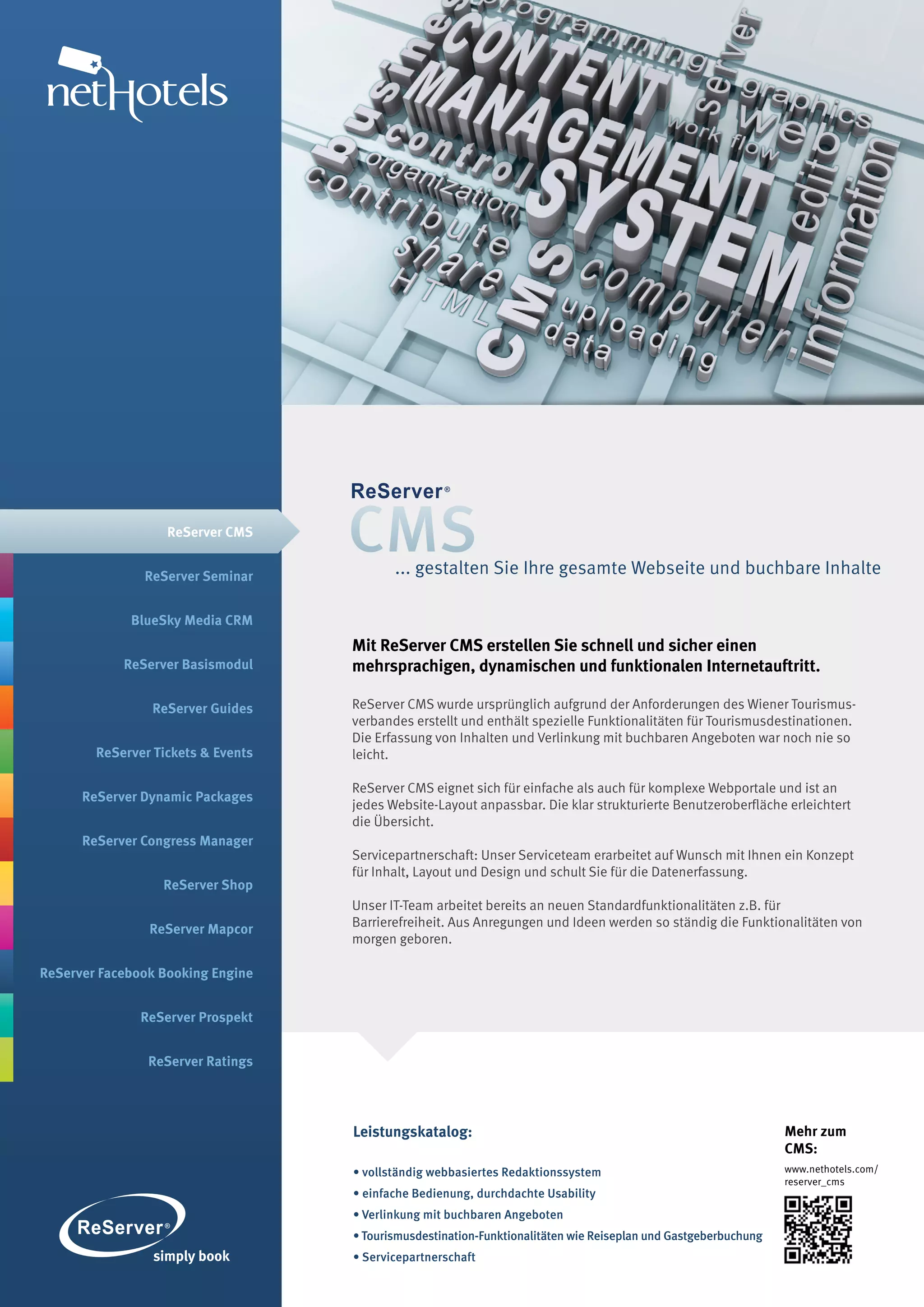 ReServer CMS


               ReServer Seminar
                                    CMS    ... gestalten Sie Ihre gesamte Webseite und buchbare Inhalte

             BlueSky Media CRM
                                    Mit ReServer CMS erstellen Sie schnell und sicher einen
            ReServer Basismodul     mehrsprachigen, dynamischen und funktionalen Internetauftritt.

                ReServer Guides     ReServer CMS wurde ursprünglich aufgrund der Anforderungen des Wiener Tourismus­
                                    verbandes erstellt und enthält spezielle Funktionalitäten für Tourismusdestinationen.
                                    Die Erfassung von Inhalten und Verlinkung mit buchbaren Angeboten war noch nie so
        ReServer Tickets & Events   leicht.

                                    ReServer CMS eignet sich für einfache als auch für komplexe Webportale und ist an
      ReServer Dynamic Packages
                                    jedes Website-Layout anpassbar. Die klar strukturierte Benutzeroberfläche erleichtert
                                    die Übersicht.
      ReServer Congress Manager
                                    Servicepartnerschaft: Unser Serviceteam erarbeitet auf Wunsch mit Ihnen ein Konzept
                                    für Inhalt, Layout und Design und schult Sie für die Datenerfassung.
                  ReServer Shop
                                    Unser IT-Team arbeitet bereits an neuen Standardfunktionalitäten z.B. für
                ReServer Mapcor     Barrierefreiheit. Aus Anregungen und Ideen werden so ständig die Funktionalitäten von
                                    morgen geboren.

ReServer Facebook Booking Engine


               ReServer Prospekt


                ReServer Ratings




                                    Leistungskatalog:                                                            Mehr zum
                                                                                                                 CMS:
                                    • vollständig webbasiertes Redaktionssystem                                  www.nethotels.com/
                                                                                                                 reserver_cms
                                    • einfache Bedienung, durchdachte Usability
                                    • Verlinkung mit buchbaren Angeboten
                                    • Tourismusdestination-Funktionalitäten wie Reiseplan und Gastgeberbuchung
                                    • Servicepartnerschaft
 