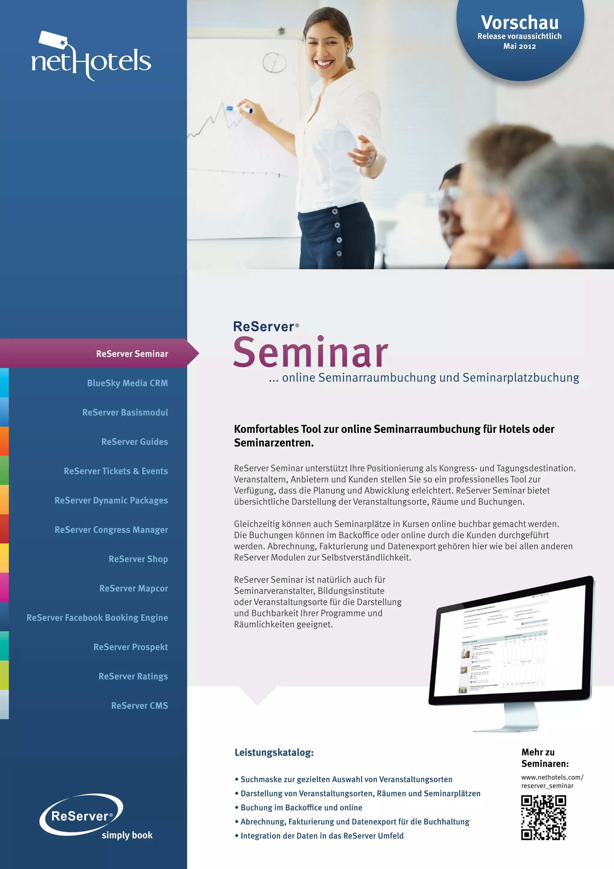 Vorschau
                                                                                                     Release voraussichtlich
                                                                                                           Mai 2012




               ReServer Seminar


             BlueSky Media CRM
                                    Seminar  ... online Seminarraumbuchung und Seminarplatzbuchung

            ReServer Basismodul
                                    Komfortables Tool zur online Seminarraumbuchung für Hotels oder
                ReServer Guides     Seminarzentren.

        ReServer Tickets & Events   ReServer Seminar unterstützt Ihre Positionierung als Kongress- und Tagungsdestination.
                                    Veranstaltern, Anbietern und Kunden stellen Sie so ein professionelles Tool zur
                                    Verfügung, dass die Planung und Abwicklung erleichtert. ReServer Seminar bietet
      ReServer Dynamic Packages     übersichtliche Darstellung der Veranstaltungsorte, Räume und Buchungen.

                                    Gleichzeitig können auch Seminarplätze in Kursen online buchbar gemacht werden.
      ReServer Congress Manager
                                    Die Buchungen können im Backoffice oder online durch die Kunden durchgeführt
                                    werden. Abrechnung, Fakturierung und Datenexport gehören hier wie bei allen anderen
                  ReServer Shop     ReServer Modulen zur Selbstverständlichkeit.

                                    ReServer Seminar ist natürlich auch für
                ReServer Mapcor     Seminarveranstalter, Bildungsinstitute
                                    oder Veranstaltungsorte für die Darstellung
ReServer Facebook Booking Engine    und Buchbarkeit Ihrer Programme und
                                    Räumlichkeiten geeignet.

               ReServer Prospekt


                ReServer Ratings


                   ReServer CMS




                                    Leistungskatalog:                                                           Mehr zu
                                                                                                                Seminaren:
                                    • Suchmaske zur gezielten Auswahl von Veranstaltungsorten                   www.nethotels.com/
                                                                                                                reserver_seminar
                                    • Darstellung von Veranstaltungsorten, Räumen und Seminarplätzen
                                    • Buchung im Backoffice und online
                                    • Abrechnung, Fakturierung und Datenexport für die Buchhaltung
                                    • Integration der Daten in das ReServer Umfeld
 