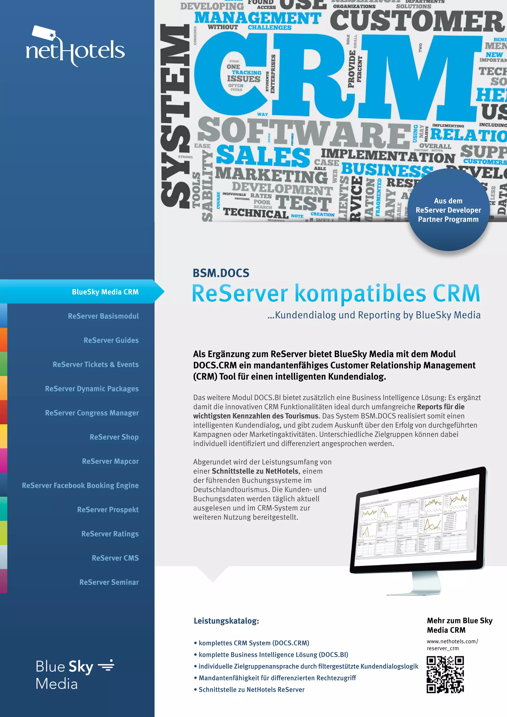 Aus dem
                                                                                                               ReServer Developer
                                                                                                                Partner Programm




                                    BSM.DOCS
             BlueSky Media CRM
                                    ReServer kompatibles CRM
            ReServer Basismodul                             …Kundendialog und Reporting by BlueSky Media

                ReServer Guides
                                    Als Ergänzung zum ReServer bietet BlueSky Media mit dem Modul
        ReServer Tickets & Events   DOCS.CRM ein mandantenfähiges Customer Relationship Management
                                    (CRM) Tool für einen intelligenten Kundendialog.
      ReServer Dynamic Packages
                                    Das weitere Modul DOCS.BI bietet zusätzlich eine Business Intelligence Lösung: Es ergänzt
                                    damit die innovativen CRM Funktionalitäten ideal durch umfangreiche Reports für die
      ReServer Congress Manager     wichtigsten Kennzahlen des Tourismus. Das System BSM.DOCS realisiert somit einen
                                    intelligenten Kundendialog, und gibt zudem Auskunft über den Erfolg von durchgeführten
                  ReServer Shop     Kampagnen oder Marketingaktivitäten. Unterschiedliche Zielgruppen können dabei
                                    individuell identifiziert und differenziert angesprochen werden.

                ReServer Mapcor     Abgerundet wird der Leistungsumfang von
                                    einer Schnittstelle zu NetHotels, einem
                                    der führenden Buchungssysteme im
ReServer Facebook Booking Engine
                                    Deutschlandtourismus. Die Kunden- und
                                    Buchungsdaten werden täglich aktuell
               ReServer Prospekt    ausgelesen und im CRM-System zur
                                    weiteren Nutzung bereitgestellt.

                ReServer Ratings


                   ReServer CMS


               ReServer Seminar




                                    Leistungskatalog:                                                              Mehr zum Blue Sky
                                                                                                                   Media CRM
                                    • komplettes CRM System (DOCS.CRM)                                             www.nethotels.com/
                                                                                                                   reserver_crm
                                    • komplette Business Intelligence Lösung (DOCS.BI)
                                    • individuelle Zielgruppenansprache durch filtergestützte Kundendialogslogik
                                    • Mandantenfähigkeit für differenzierten Rechtezugriff
                                    • Schnittstelle zu NetHotels ReServer
 