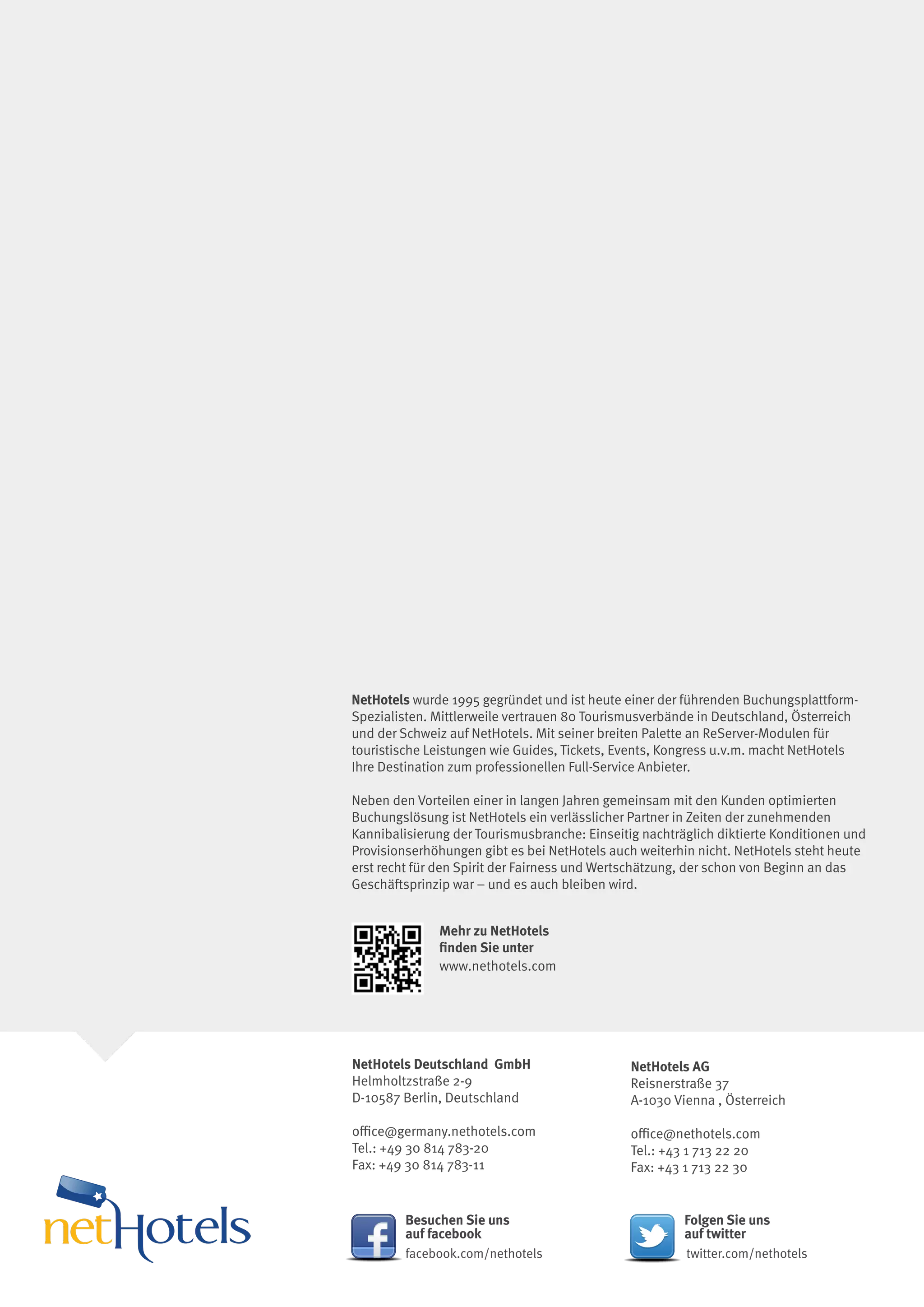 NetHotels wurde 1995 gegründet und ist heute einer der führenden Buchungsplattform-
Spezialisten. Mittlerweile vertrauen 80 Tourismusverbände in Deutschland, Österreich
und der Schweiz auf NetHotels. Mit seiner breiten Palette an ReServer-Modulen für
touristische Leistungen wie Guides, Tickets, Events, Kongress u.v.m. macht NetHotels
Ihre Destination zum professionellen Full-Service Anbieter.

Neben den Vorteilen einer in langen Jahren gemeinsam mit den Kunden optimierten
Buchungslösung ist NetHotels ein verlässlicher Partner in Zeiten der zunehmenden
Kannibalisierung der Tourismusbranche: Einseitig nachträglich diktierte Konditionen und
Provisionserhöhungen gibt es bei NetHotels auch weiterhin nicht. NetHotels steht heute
erst recht für den Spirit der Fairness und Wertschätzung, der schon von Beginn an das
Geschäftsprinzip war – und es auch bleiben wird.


              Mehr zu NetHotels
              finden Sie unter
              www.nethotels.com




NetHotels Deutschland GmbH                     NetHotels AG
Helmholtzstraße 2-9                            Reisnerstraße 37
D-10587 Berlin, Deutschland                    A-1030 Vienna , Österreich

office@germany.nethotels.com                   office@nethotels.com
Tel.: +49 30 814 783-20                        Tel.: +43 1 713 22 20
Fax: +49 30 814 783-11                         Fax: +43 1 713 22 30


         Besuchen Sie uns                               Folgen Sie uns
         auf facebook                                   auf twitter
         facebook.com/nethotels                         twitter.com/nethotels
 
