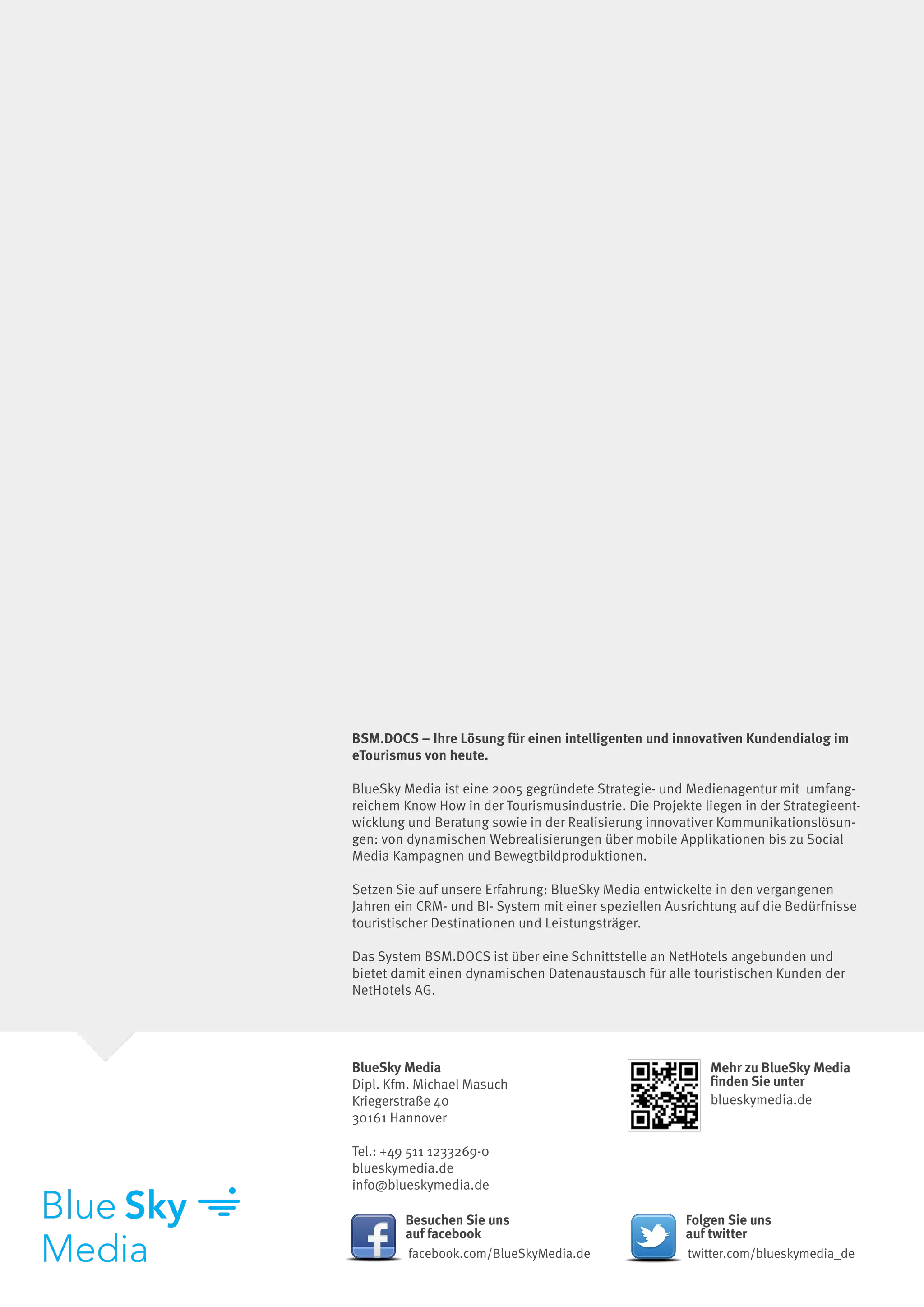 BSM.DOCS – Ihre Lösung für einen intelligenten und innovativen Kundendialog im
eTourismus von heute.
 
BlueSky Media ist eine 2005 gegründete Strategie- und Medienagentur mit  umfang-
reichem Know How in der Tourismusindustrie. Die Projekte liegen in der Strategieent-
wicklung und Beratung sowie in der Realisierung innovativer Kommunikationslösun-
gen: von dynamischen Webrealisierungen über mobile Applikationen bis zu Social
Media Kampagnen und Bewegtbildproduktionen.

Setzen Sie auf unsere Erfahrung: BlueSky Media entwickelte in den vergangenen
Jahren ein CRM- und BI- System mit einer speziellen Ausrichtung auf die Bedürfnisse
touristischer Destinationen und Leistungsträger.

Das System BSM.DOCS ist über eine Schnittstelle an NetHotels angebunden und
bietet damit einen dynamischen Datenaustausch für alle touristischen Kunden der
NetHotels AG.




BlueSky Media                                              Mehr zu BlueSky Media
Dipl. Kfm. Michael Masuch                                  finden Sie unter
Kriegerstraße 40                                           blueskymedia.de
30161 Hannover

Tel.: +49 511 1233269-0
blueskymedia.de
info@blueskymedia.de

        Besuchen Sie uns                               Folgen Sie uns
        auf facebook                                   auf twitter
         facebook.com/BlueSkyMedia.de                  twitter.com/blueskymedia_de
 