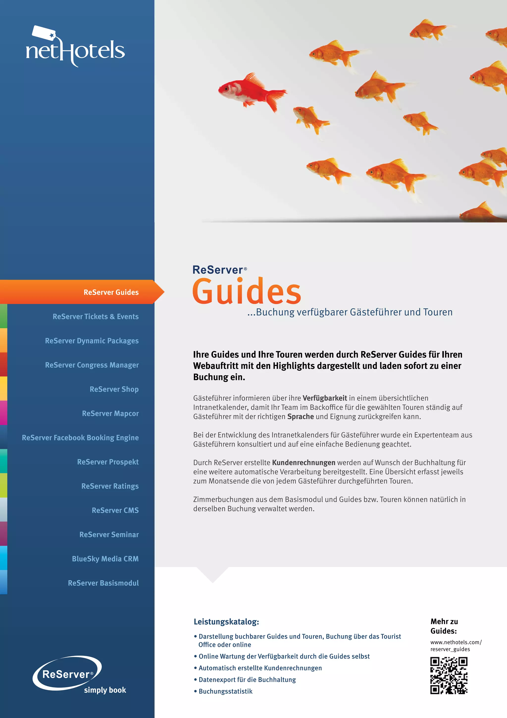 ReServer Guides


        ReServer Tickets & Events
                                    Guides           ...Buchung verfügbarer Gästeführer und Touren

      ReServer Dynamic Packages
                                    Ihre Guides und Ihre Touren werden durch ReServer Guides für Ihren
      ReServer Congress Manager     Webauftritt mit den Highlights dargestellt und laden sofort zu einer
                                    Buchung ein.
                  ReServer Shop
                                    Gästeführer informieren über ihre Verfügbarkeit in einem übersichtlichen
                                    Intranetkalender, damit Ihr Team im Backoffice für die gewählten Touren ständig auf
                ReServer Mapcor     Gästeführer mit der richtigen Sprache und Eignung zurückgreifen kann.

ReServer Facebook Booking Engine    Bei der Entwicklung des Intranetkalenders für Gästeführer wurde ein Expertenteam aus
                                    Gästeführern konsultiert und auf eine einfache Bedienung geachtet.

               ReServer Prospekt    Durch ReServer erstellte Kundenrechnungen werden auf Wunsch der Buchhaltung für
                                    eine weitere automatische Verarbeitung bereitgestellt. Eine Übersicht erfasst jeweils
                                    zum Monatsende die von jedem Gästeführer durchgeführten Touren.
                ReServer Ratings
                                    Zimmerbuchungen aus dem Basismodul und Guides bzw. Touren können natürlich in
                   ReServer CMS     derselben Buchung verwaltet werden.


               ReServer Seminar


             BlueSky Media CRM


            ReServer Basismodul




                                    Leistungskatalog:                                                         Mehr zu
                                                                                                              Guides:
                                    • Darstellung buchbarer Guides und Touren, Buchung über das Tourist
                                      Office oder online                                                      www.nethotels.com/
                                                                                                              reserver_guides
                                    • Online Wartung der Verfügbarkeit durch die Guides selbst
                                    • Automatisch erstellte Kundenrechnungen
                                    • Datenexport für die Buchhaltung
                                    • Buchungsstatistik
 