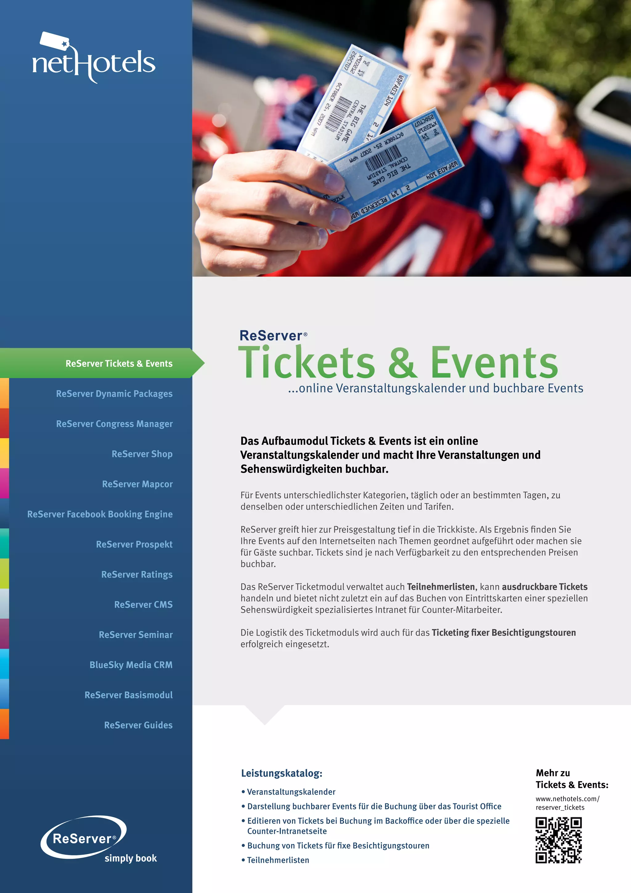 ReServer Tickets & Events


      ReServer Dynamic Packages
                                    Tickets & Events
                                                ...online Veranstaltungskalender und buchbare Events

      ReServer Congress Manager
                                    Das Aufbaumodul Tickets & Events ist ein online
                  ReServer Shop     Veranstaltungskalender und macht Ihre Veranstaltungen und
                                    Sehenswürdigkeiten buchbar.
                ReServer Mapcor
                                    Für Events unterschiedlichster Kategorien, täglich oder an bestimmten Tagen, zu
                                    denselben oder unterschiedlichen Zeiten und Tarifen.
ReServer Facebook Booking Engine
                                    ReServer greift hier zur Preisgestaltung tief in die Trickkiste. Als Ergebnis finden Sie
               ReServer Prospekt    Ihre Events auf den Internetseiten nach Themen geordnet aufgeführt oder machen sie
                                    für Gäste suchbar. Tickets sind je nach Verfügbarkeit zu den entsprechenden Preisen
                                    buchbar.
                ReServer Ratings
                                    Das ReServer Ticketmodul verwaltet auch Teilnehmerlisten, kann ausdruckbare Tickets
                                    handeln und bietet nicht zuletzt ein auf das Buchen von Eintrittskarten einer speziellen
                   ReServer CMS
                                    Sehenswürdigkeit spezialisiertes Intranet für Counter-Mitarbeiter.

               ReServer Seminar     Die Logistik des Ticketmoduls wird auch für das Ticketing fixer Besichtigungstouren
                                    erfolgreich eingesetzt.

             BlueSky Media CRM


            ReServer Basismodul


                ReServer Guides




                                    Leistungskatalog:                                                           Mehr zu
                                                                                                                Tickets & Events:
                                    • Veranstaltungskalender
                                                                                                                www.nethotels.com/
                                    • Darstellung buchbarer Events für die Buchung über das Tourist Office      reserver_tickets
                                    • Editieren von Tickets bei Buchung im Backoffice oder über die spezielle
                                      Counter-Intranetseite
                                    • Buchung von Tickets für fixe Besichtigungstouren
                                    • Teilnehmerlisten
 