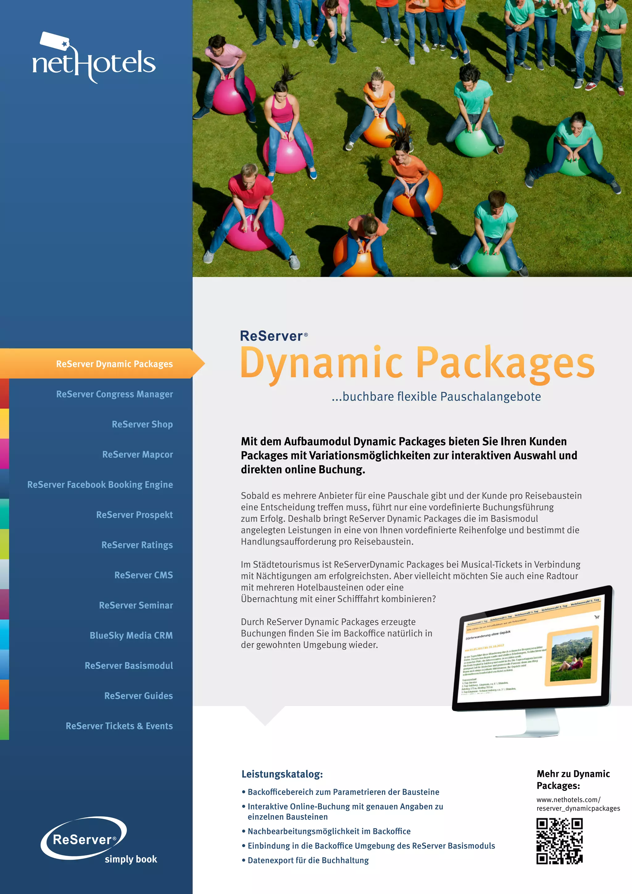 ReServer Dynamic Packages


      ReServer Congress Manager
                                    Dynamic Packages
                                                           ...buchbare flexible Pauschalangebote

                  ReServer Shop
                                    Mit dem Aufbaumodul Dynamic Packages bieten Sie Ihren Kunden
                ReServer Mapcor     Packages mit Variationsmöglichkeiten zur interaktiven Auswahl und
                                    direkten online Buchung.
ReServer Facebook Booking Engine
                                    Sobald es mehrere Anbieter für eine Pauschale gibt und der Kunde pro Reisebaustein
                                    eine Entscheidung treffen muss, führt nur eine vordefinierte Buchungsführung
               ReServer Prospekt    zum Erfolg. Deshalb bringt ReServer Dynamic Packages die im Basismodul
                                    angelegten Leistungen in eine von Ihnen vordefinierte Reihenfolge und bestimmt die
                ReServer Ratings    Handlungsaufforderung pro Reisebaustein.

                                    Im Städtetourismus ist ReServerDynamic Packages bei Musical-Tickets in Verbindung
                   ReServer CMS     mit Nächtigungen am erfolgreichsten. Aber vielleicht möchten Sie auch eine Radtour
                                    mit mehreren Hotelbausteinen oder eine
                                    Übernachtung mit einer Schifffahrt kombinieren?
               ReServer Seminar
                                    Durch ReServer Dynamic Packages erzeugte
             BlueSky Media CRM      Buchungen finden Sie im Backoffice natürlich in
                                    der gewohnten Umgebung wieder.

            ReServer Basismodul


                ReServer Guides


        ReServer Tickets & Events




                                    Leistungskatalog:                                                      Mehr zu Dynamic
                                                                                                           Packages:
                                    • Backofficebereich zum Parametrieren der Bausteine
                                                                                                           www.nethotels.com/
                                    • Interaktive Online-Buchung mit genauen Angaben zu                    reserver_dynamicpackages
                                      einzelnen Bausteinen
                                    • Nachbearbeitungsmöglichkeit im Backoffice
                                    • Einbindung in die Backoffice Umgebung des ReServer Basismoduls
                                    • Datenexport für die Buchhaltung
 