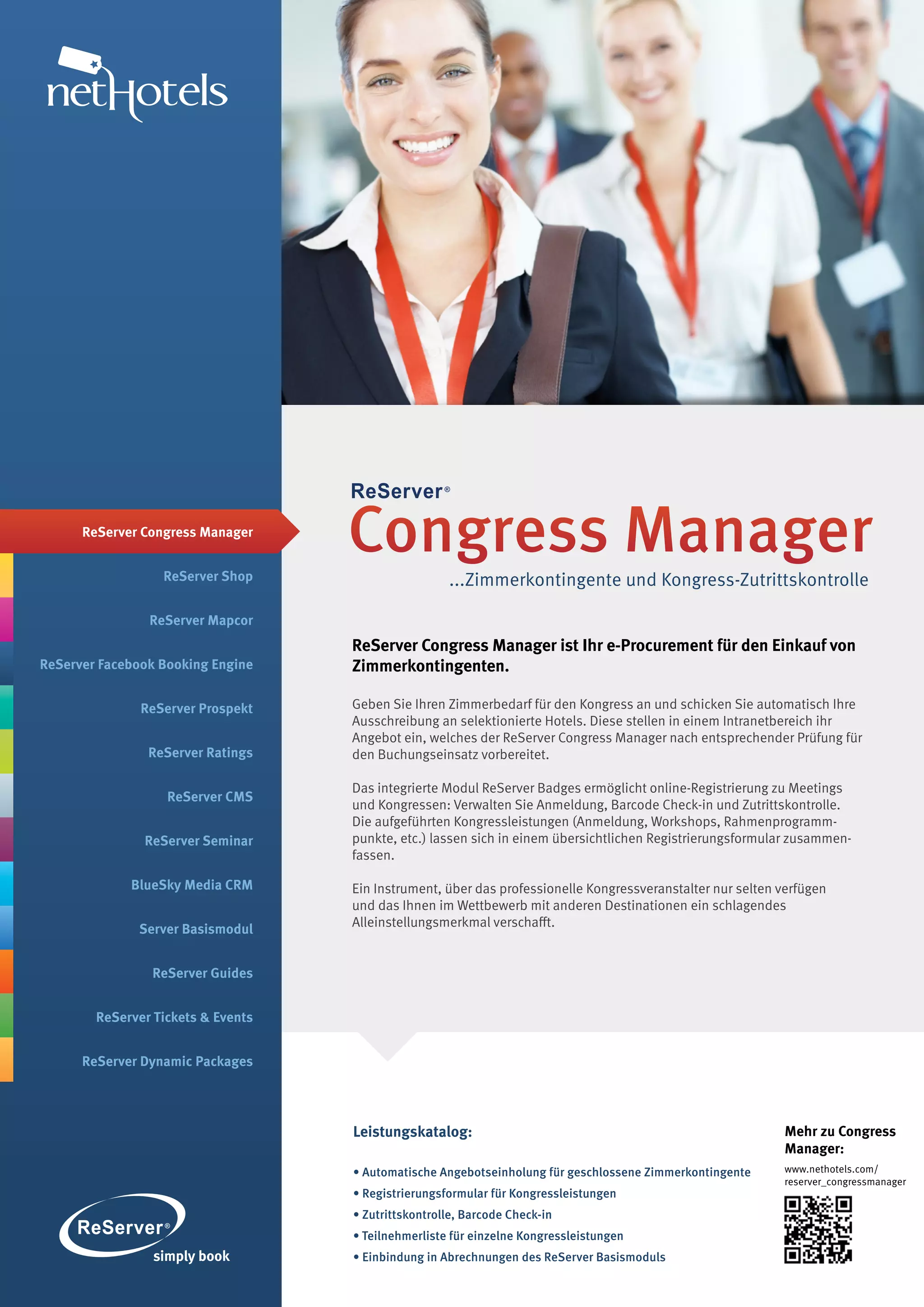 ReServer Congress Manager


                  ReServer Shop
                                    Congress Manager
                                                     ...Zimmerkontingente und Kongress-Zutrittskontrolle

                ReServer Mapcor
                                    ReServer Congress Manager ist Ihr e-Procurement für den Einkauf von
ReServer Facebook Booking Engine    Zimmerkontingenten.

               ReServer Prospekt    Geben Sie Ihren Zimmerbedarf für den Kongress an und schicken Sie automatisch Ihre
                                    Ausschreibung an selektionierte Hotels. Diese stellen in einem Intranetbereich ihr
                                    Angebot ein, welches der ReServer Congress Manager nach entsprechender Prüfung für
                ReServer Ratings    den Buchungseinsatz vorbereitet.

                                    Das integrierte Modul ReServer Badges ermöglicht online-Registrierung zu Meetings
                   ReServer CMS
                                    und Kongressen: Verwalten Sie Anmeldung, Barcode Check-in und Zutrittskontrolle.
                                    Die aufgeführten Kongressleistungen (Anmeldung, Workshops, Rahmen­ rogramm­
                                                                                                            p
               ReServer Seminar     punkte, etc.) lassen sich in einem übersichtlichen Registrierungsformular zusammen­
                                    fassen.

             BlueSky Media CRM      Ein Instrument, über das professionelle Kongressveranstalter nur selten verfügen
                                    und das Ihnen im Wettbewerb mit anderen Destinationen ein schlagendes
              Server Basismodul     Alleinstellungsmerkmal verschafft.


                ReServer Guides


        ReServer Tickets & Events


      ReServer Dynamic Packages




                                    Leistungskatalog:                                                       Mehr zu Congress
                                                                                                            Manager:
                                    • Automatische Angebotseinholung für geschlossene Zimmerkontingente     www.nethotels.com/
                                                                                                            reserver_congressmanager
                                    • Registrierungsformular für Kongressleistungen
                                    • Zutrittskontrolle, Barcode Check-in
                                    • Teilnehmerliste für einzelne Kongressleistungen
                                    • Einbindung in Abrechnungen des ReServer Basismoduls
 