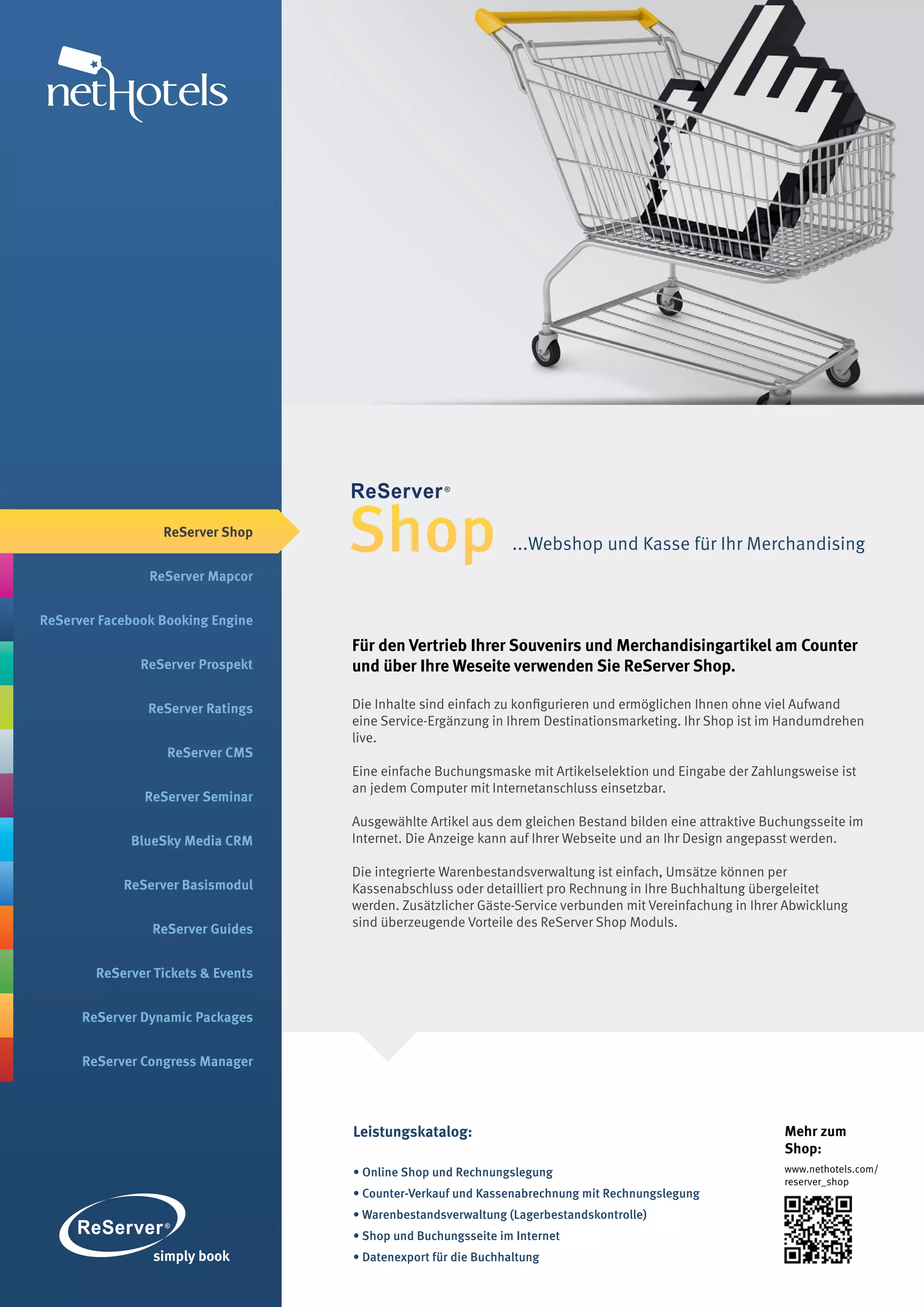 ReServer Shop


                ReServer Mapcor
                                    Shop                        ...Webshop und Kasse für Ihr Merchandising



ReServer Facebook Booking Engine
                                    Für den Vertrieb Ihrer Souvenirs und Merchandisingartikel am Counter
               ReServer Prospekt    und über Ihre Weseite verwenden Sie ReServer Shop.

                ReServer Ratings    Die Inhalte sind einfach zu konfigurieren und ermöglichen Ihnen ohne viel Aufwand
                                    eine Service-Ergänzung in Ihrem Destinationsmarketing. Ihr Shop ist im Handumdrehen
                                    live.
                   ReServer CMS
                                    Eine einfache Buchungsmaske mit Artikelselektion und Eingabe der Zahlungsweise ist
                                    an jedem Computer mit Internetanschluss einsetzbar.
               ReServer Seminar
                                    Ausgewählte Artikel aus dem gleichen Bestand bilden eine attraktive Buchungsseite im
             BlueSky Media CRM      Internet. Die Anzeige kann auf Ihrer Webseite und an Ihr Design angepasst werden.

                                    Die integrierte Warenbestandsverwaltung ist einfach, Umsätze können per
            ReServer Basismodul     Kassenabschluss oder detailliert pro Rechnung in Ihre Buchhaltung übergeleitet
                                    werden. Zusätzlicher Gäste-Service verbunden mit Vereinfachung in Ihrer Abwicklung
                ReServer Guides     sind überzeugende Vorteile des ReServer Shop Moduls.


        ReServer Tickets & Events


      ReServer Dynamic Packages


      ReServer Congress Manager




                                    Leistungskatalog:                                                      Mehr zum
                                                                                                           Shop:
                                    • Online Shop und Rechnungslegung                                      www.nethotels.com/
                                                                                                           reserver_shop
                                    • Counter-Verkauf und Kassenabrechnung mit Rechnungslegung
                                    • Warenbestandsverwaltung (Lagerbestandskontrolle)
                                    • Shop und Buchungsseite im Internet
                                    • Datenexport für die Buchhaltung
 
