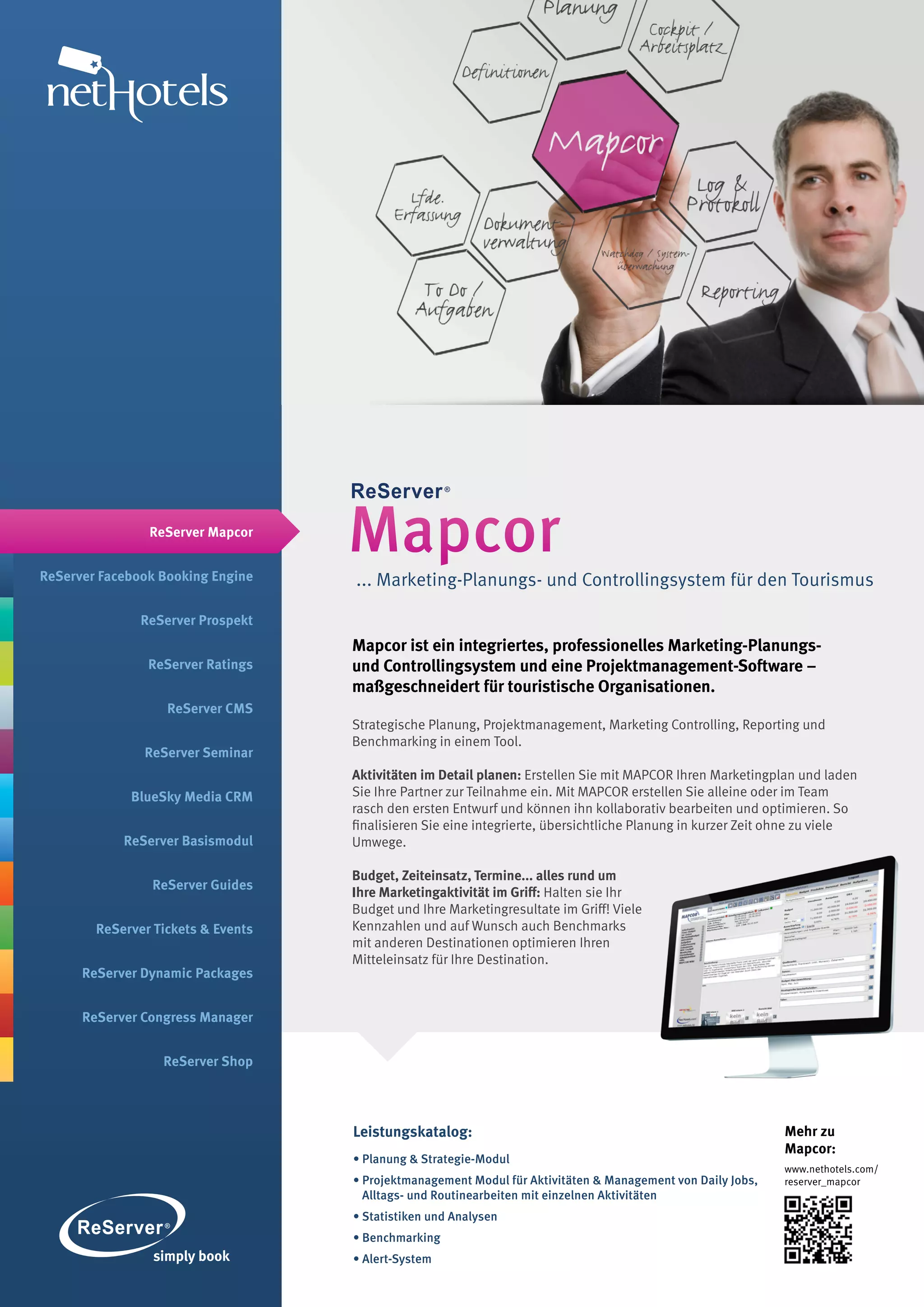 ReServer Mapcor


ReServer Facebook Booking Engine
                                    Mapcor
                                    ... Marketing-Planungs- und Controllingsystem für den Tourismus

               ReServer Prospekt
                                    Mapcor ist ein integriertes, professionelles Marketing-Planungs-
                ReServer Ratings    und Controllingsystem und eine Projektmanagement-Software –
                                    maßgeschneidert für touristische Organisationen.
                   ReServer CMS
                                    Strategische Planung, Projektmanagement, Marketing Controlling, Reporting und
                                    Benchmarking in einem Tool.
               ReServer Seminar
                                    Aktivitäten im Detail planen: Erstellen Sie mit MAPCOR Ihren Marketingplan und laden
             BlueSky Media CRM      Sie Ihre Partner zur Teilnahme ein. Mit MAPCOR erstellen Sie alleine oder im Team
                                    rasch den ersten Entwurf und können ihn kollaborativ bearbeiten und optimieren. So
                                    finalisieren Sie eine integrierte, übersichtliche Planung in kurzer Zeit ohne zu viele
            ReServer Basismodul     Umwege.

                                    Budget, Zeiteinsatz, Termine... alles rund um
                ReServer Guides
                                    Ihre Marketingaktivität im Griff: Halten sie Ihr
                                    Budget und Ihre Marketingresultate im Griff! Viele
        ReServer Tickets & Events   Kennzahlen und auf Wunsch auch Benchmarks
                                    mit anderen Destinationen optimieren Ihren
                                    Mitteleinsatz für Ihre Destination.
      ReServer Dynamic Packages


      ReServer Congress Manager


                  ReServer Shop




                                    Leistungskatalog:                                                        Mehr zu
                                                                                                             Mapcor:
                                    • Planung & Strategie-Modul
                                                                                                             www.nethotels.com/
                                    • Projektmanagement Modul für Aktivitäten & Management von Daily Jobs,   reserver_mapcor
                                      Alltags- und Routinearbeiten mit einzelnen Aktivitäten
                                    • Statistiken und Analysen
                                    • Benchmarking
                                    • Alert-System
 