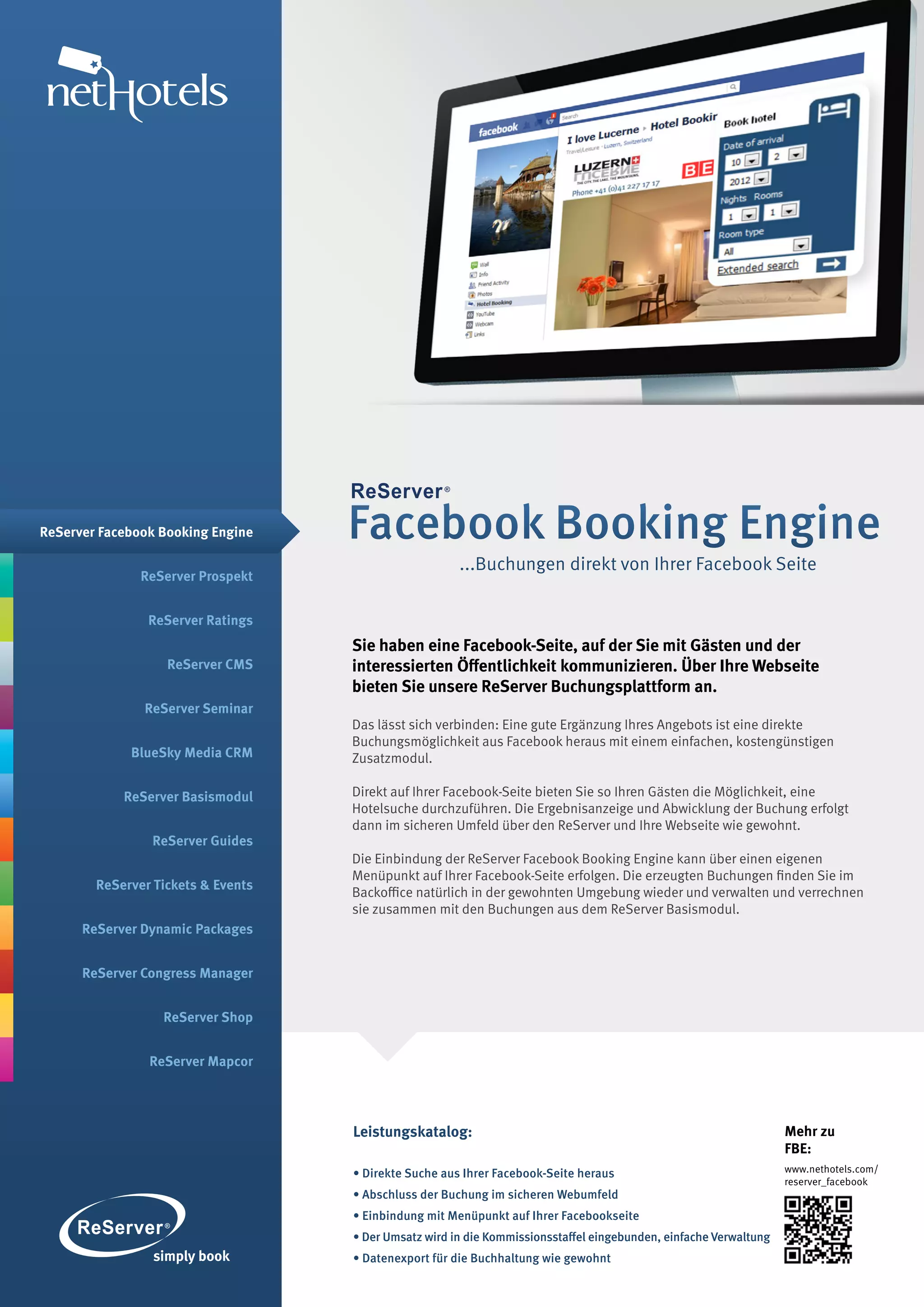 ReServer Facebook Booking Engine    Facebook Booking Engine
                                                       ...Buchungen direkt von Ihrer Facebook Seite
               ReServer Prospekt


                ReServer Ratings
                                    Sie haben eine Facebook-Seite, auf der Sie mit Gästen und der
                   ReServer CMS     interessierten Öffentlichkeit kommunizieren. Über Ihre Webseite
                                    bieten Sie unsere ReServer Buchungsplattform an.
               ReServer Seminar
                                    Das lässt sich verbinden: Eine gute Ergänzung Ihres Angebots ist eine direkte
                                    Buchungsmöglichkeit aus Facebook heraus mit einem einfachen, kostengünstigen
             BlueSky Media CRM      Zusatzmodul.

            ReServer Basismodul     Direkt auf Ihrer Facebook-Seite bieten Sie so Ihren Gästen die Möglichkeit, eine
                                    Hotelsuche durchzuführen. Die Ergebnisanzeige und Abwicklung der Buchung erfolgt
                                    dann im sicheren Umfeld über den ReServer und Ihre Webseite wie gewohnt.
                ReServer Guides
                                    Die Einbindung der ReServer Facebook Booking Engine kann über einen eigenen
                                    Menüpunkt auf Ihrer Facebook-Seite erfolgen. Die erzeugten Buchungen finden Sie im
        ReServer Tickets & Events
                                    Backoffice natürlich in der gewohnten Umgebung wieder und verwalten und verrechnen
                                    sie zusammen mit den Buchungen aus dem ReServer Basismodul.
      ReServer Dynamic Packages


      ReServer Congress Manager


                  ReServer Shop


                ReServer Mapcor




                                    Leistungskatalog:                                                              Mehr zu
                                                                                                                   FBE:
                                    • Direkte Suche aus Ihrer Facebook-Seite heraus                                www.nethotels.com/
                                                                                                                   reserver_facebook
                                    • Abschluss der Buchung im sicheren Webumfeld
                                    • Einbindung mit Menüpunkt auf Ihrer Facebookseite
                                    • Der Umsatz wird in die Kommissionsstaffel eingebunden, einfache Verwaltung
                                    • Datenexport für die Buchhaltung wie gewohnt
 