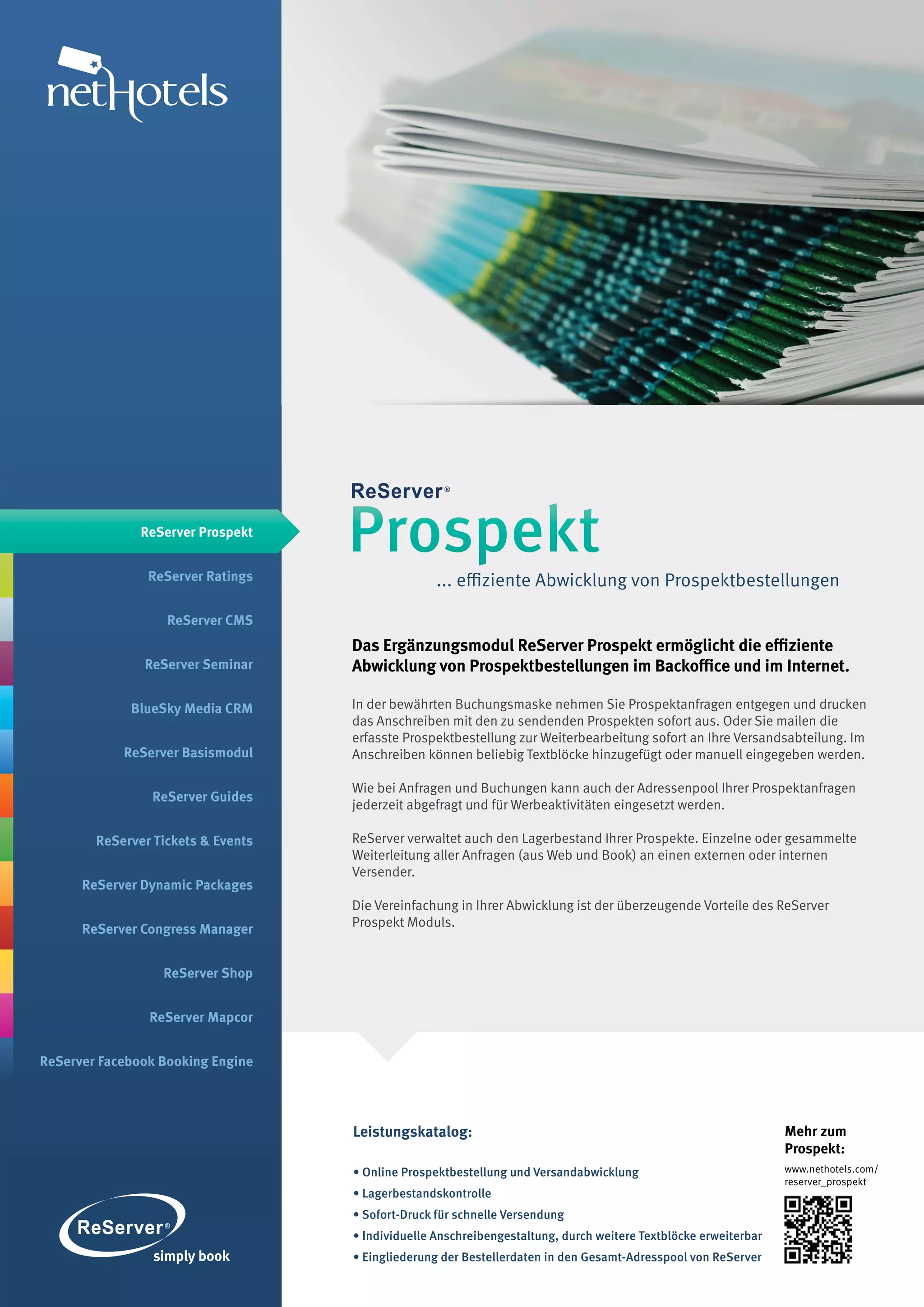 ReServer Prospekt


                ReServer Ratings
                                    Prospekt
                                                   ... effiziente Abwicklung von Prospektbestellungen

                   ReServer CMS
                                    Das Ergänzungsmodul ReServer Prospekt ermöglicht die effiziente
               ReServer Seminar     Abwicklung von Prospektbestellungen im Backoffice und im Internet.

             BlueSky Media CRM      In der bewährten Buchungsmaske nehmen Sie Prospektanfragen entgegen und drucken
                                    das Anschreiben mit den zu sendenden Prospekten sofort aus. Oder Sie mailen die
                                    erfasste Prospektbestellung zur Weiterbearbeitung sofort an Ihre Versandsabteilung. Im
            ReServer Basismodul     Anschreiben können beliebig Textblöcke hinzugefügt oder manuell eingegeben werden.

                                    Wie bei Anfragen und Buchungen kann auch der Adressenpool Ihrer Prospektanfragen
                ReServer Guides
                                    jederzeit abgefragt und für Werbeaktivitäten eingesetzt werden.

        ReServer Tickets & Events   ReServer verwaltet auch den Lagerbestand Ihrer Prospekte. Einzelne oder gesammelte
                                    Weiterleitung aller Anfragen (aus Web und Book) an einen externen oder internen
                                    Versender.
      ReServer Dynamic Packages
                                    Die Vereinfachung in Ihrer Abwicklung ist der überzeugende Vorteile des ReServer
      ReServer Congress Manager     Prospekt Moduls.


                  ReServer Shop


                ReServer Mapcor


ReServer Facebook Booking Engine




                                    Leistungskatalog:                                                            Mehr zum
                                                                                                                 Prospekt:
                                    • Online Prospektbestellung und Versandabwicklung                            www.nethotels.com/
                                                                                                                 reserver_prospekt
                                    • Lagerbestandskontrolle
                                    • Sofort-Druck für schnelle Versendung
                                    • Individuelle Anschreibengestaltung, durch weitere Textblöcke erweiterbar
                                    • Eingliederung der Bestellerdaten in den Gesamt-Adresspool von ReServer
 