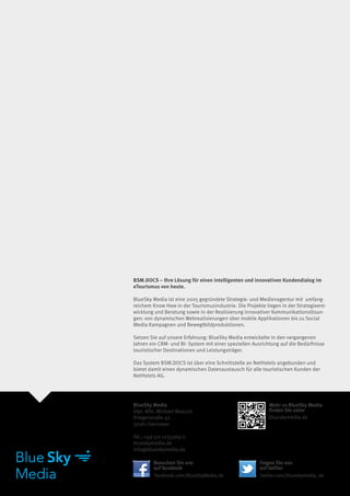 BSM.DOCS – Ihre Lösung für einen intelligenten und innovativen Kundendialog im
eTourismus von heute.
 
BlueSky Media ist eine 2005 gegründete Strategie- und Medienagentur mit  umfang-
reichem Know How in der Tourismusindustrie. Die Projekte liegen in der Strategieent-
wicklung und Beratung sowie in der Realisierung innovativer Kommunikationslösun-
gen: von dynamischen Webrealisierungen über mobile Applikationen bis zu Social
Media Kampagnen und Bewegtbildproduktionen.

Setzen Sie auf unsere Erfahrung: BlueSky Media entwickelte in den vergangenen
Jahren ein CRM- und BI- System mit einer speziellen Ausrichtung auf die Bedürfnisse
touristischer Destinationen und Leistungsträger.

Das System BSM.DOCS ist über eine Schnittstelle an NetHotels angebunden und
bietet damit einen dynamischen Datenaustausch für alle touristischen Kunden der
NetHotels AG.




BlueSky Media                                              Mehr zu BlueSky Media
Dipl. Kfm. Michael Masuch                                  finden Sie unter
Kriegerstraße 40                                           blueskymedia.de
30161 Hannover

Tel.: +49 511 1233269-0
blueskymedia.de
info@blueskymedia.de

        Besuchen Sie uns                               Folgen Sie uns
        auf facebook                                   auf twitter
         facebook.com/BlueSkyMedia.de                  twitter.com/blueskymedia_de
 