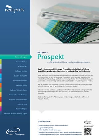 ReServer Prospekt


                ReServer Ratings
                                    Prospekt
                                                   ... effiziente Abwicklung von Prospektbestellungen

                   ReServer CMS
                                    Das Ergänzungsmodul ReServer Prospekt ermöglicht die effiziente
               ReServer Seminar     Abwicklung von Prospektbestellungen im Backoffice und im Internet.

             BlueSky Media CRM      In der bewährten Buchungsmaske nehmen Sie Prospektanfragen entgegen und drucken
                                    das Anschreiben mit den zu sendenden Prospekten sofort aus. Oder Sie mailen die
                                    erfasste Prospektbestellung zur Weiterbearbeitung sofort an Ihre Versandsabteilung. Im
            ReServer Basismodul     Anschreiben können beliebig Textblöcke hinzugefügt oder manuell eingegeben werden.

                                    Wie bei Anfragen und Buchungen kann auch der Adressenpool Ihrer Prospektanfragen
                ReServer Guides
                                    jederzeit abgefragt und für Werbeaktivitäten eingesetzt werden.

        ReServer Tickets & Events   ReServer verwaltet auch den Lagerbestand Ihrer Prospekte. Einzelne oder gesammelte
                                    Weiterleitung aller Anfragen (aus Web und Book) an einen externen oder internen
                                    Versender.
      ReServer Dynamic Packages
                                    Die Vereinfachung in Ihrer Abwicklung ist der überzeugende Vorteile des ReServer
      ReServer Congress Manager     Prospekt Moduls.


                  ReServer Shop


                ReServer Mapcor


ReServer Facebook Booking Engine




                                    Leistungskatalog:                                                            Mehr zum
                                                                                                                 Prospekt:
                                    • Online Prospektbestellung und Versandabwicklung                            www.nethotels.com/
                                                                                                                 reserver_prospekt
                                    • Lagerbestandskontrolle
                                    • Sofort-Druck für schnelle Versendung
                                    • Individuelle Anschreibengestaltung, durch weitere Textblöcke erweiterbar
                                    • Eingliederung der Bestellerdaten in den Gesamt-Adresspool von ReServer
 