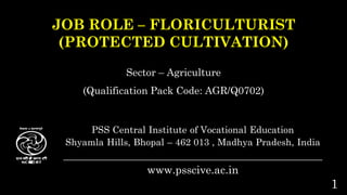 1
JOB ROLE – FLORICULTURIST
(PROTECTED CULTIVATION)
Sector – Agriculture
(Qualification Pack Code: AGR/Q0702)
PSS Central Institute of Vocational Education
Shyamla Hills, Bhopal – 462 013 , Madhya Pradesh, India
_________________________________________________________
www.psscive.ac.in
 