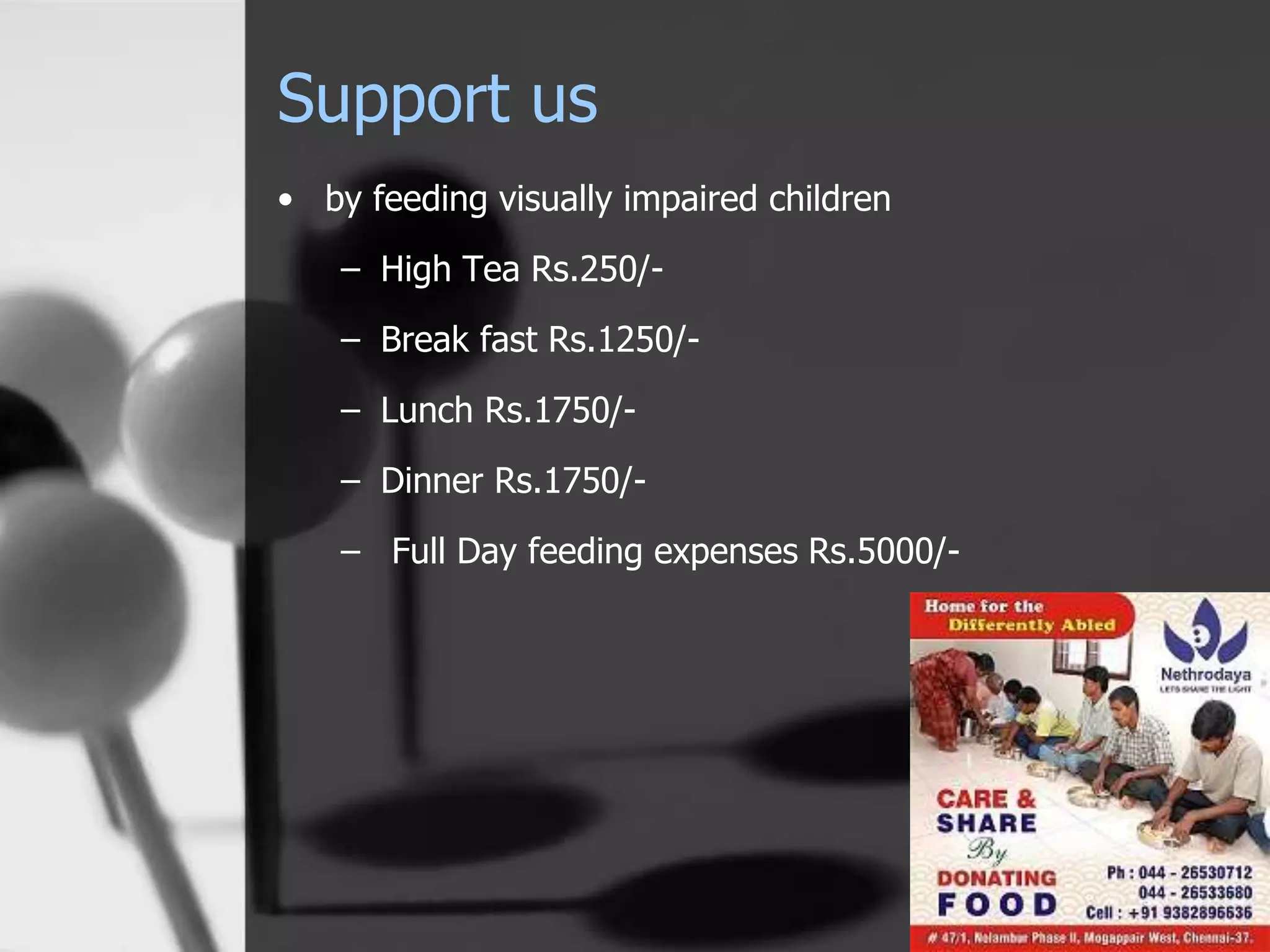 Support us
• by feeding visually impaired children
– High Tea Rs.250/-
– Break fast Rs.1250/-
– Lunch Rs.1750/-
– Dinner Rs.1750/-
– Full Day feeding expenses Rs.5000/-
 