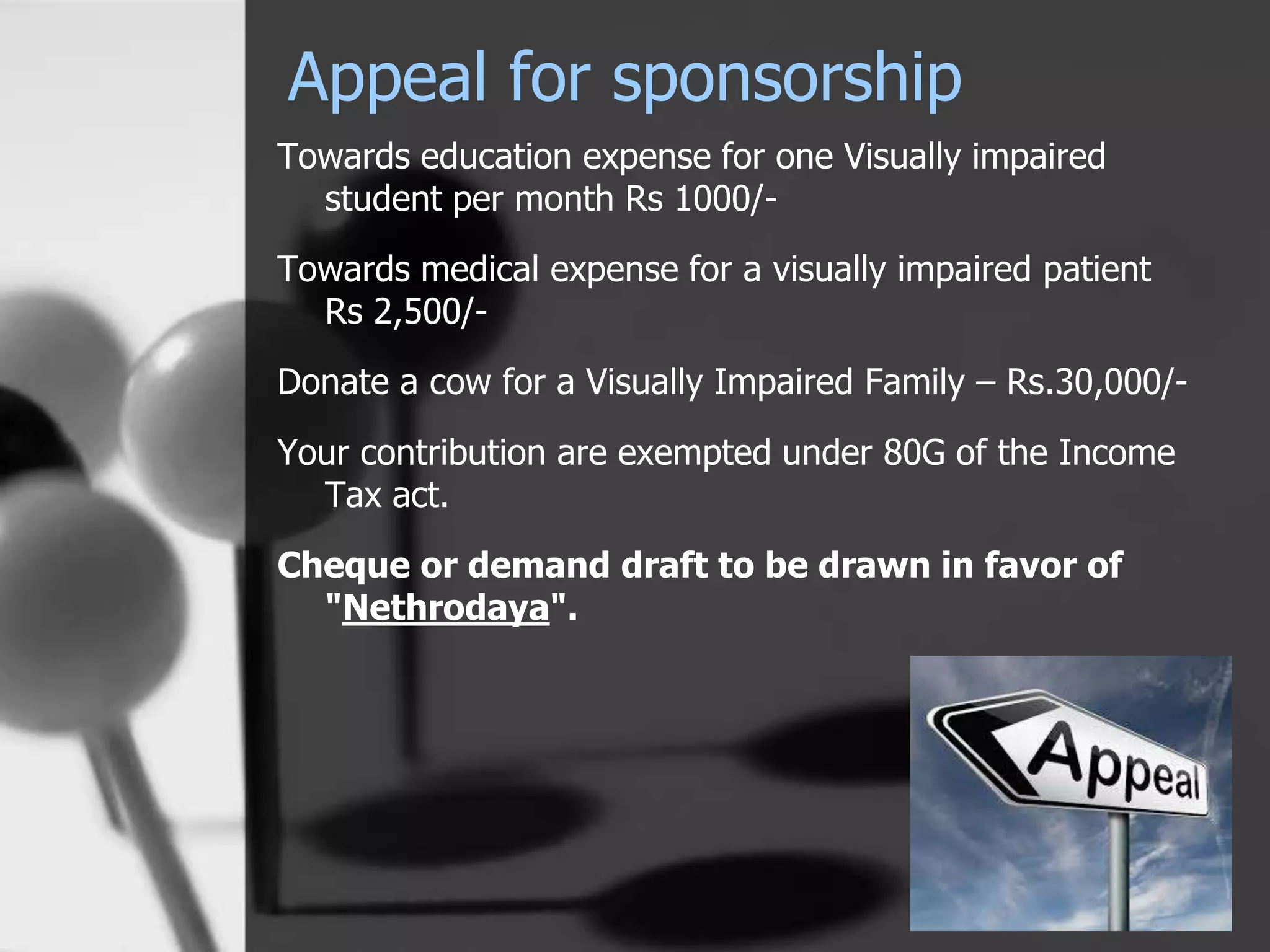 Appeal for sponsorship
Towards education expense for one Visually impaired
student per month Rs 1000/-
Towards medical expense for a visually impaired patient
Rs 2,500/-
Donate a cow for a Visually Impaired Family – Rs.30,000/-
Your contribution are exempted under 80G of the Income
Tax act.
Cheque or demand draft to be drawn in favor of
"Nethrodaya".
 