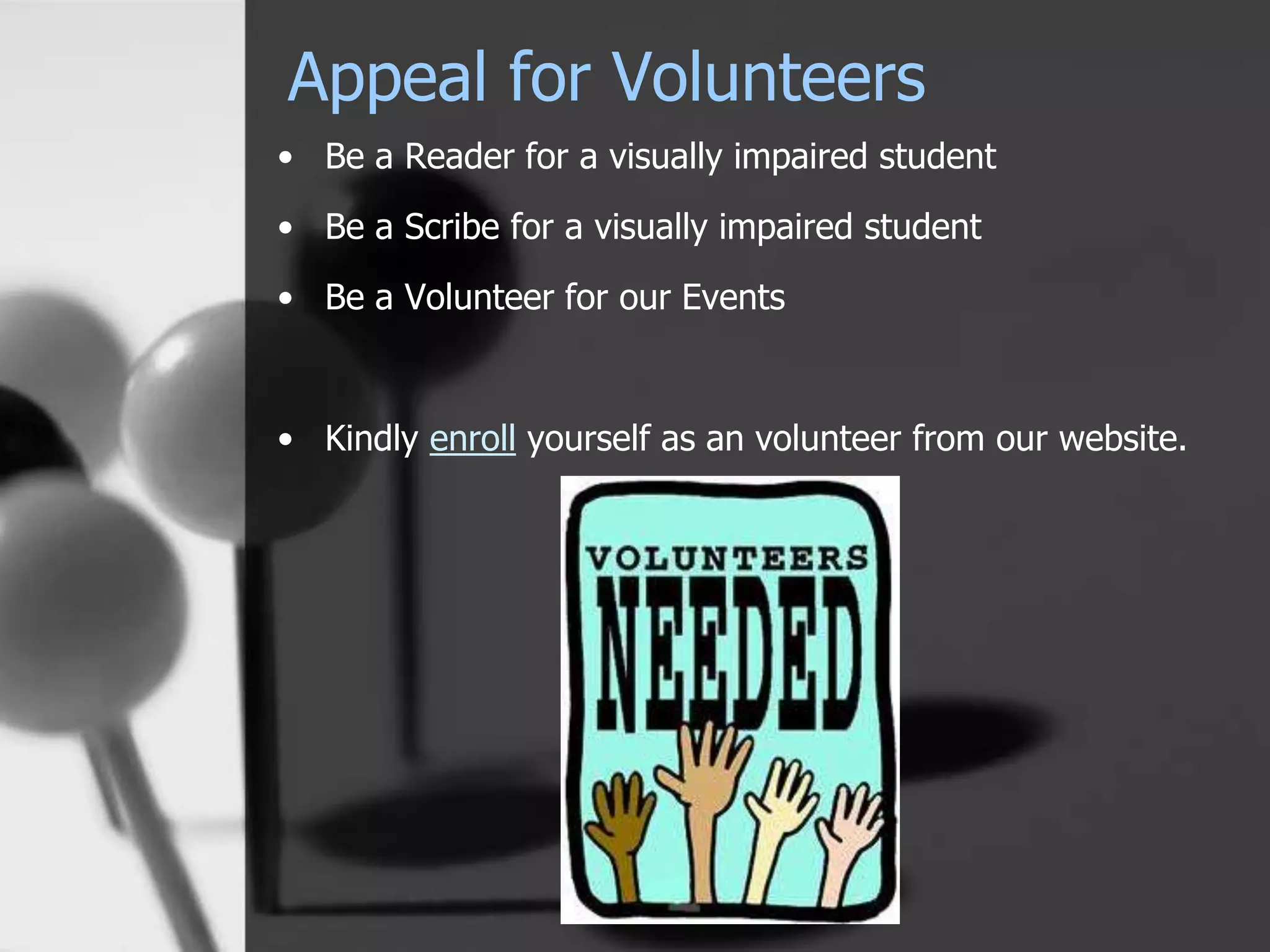 Appeal for Volunteers
• Be a Reader for a visually impaired student
• Be a Scribe for a visually impaired student
• Be a Volunteer for our Events
• Kindly enroll yourself as an volunteer from our website.
 