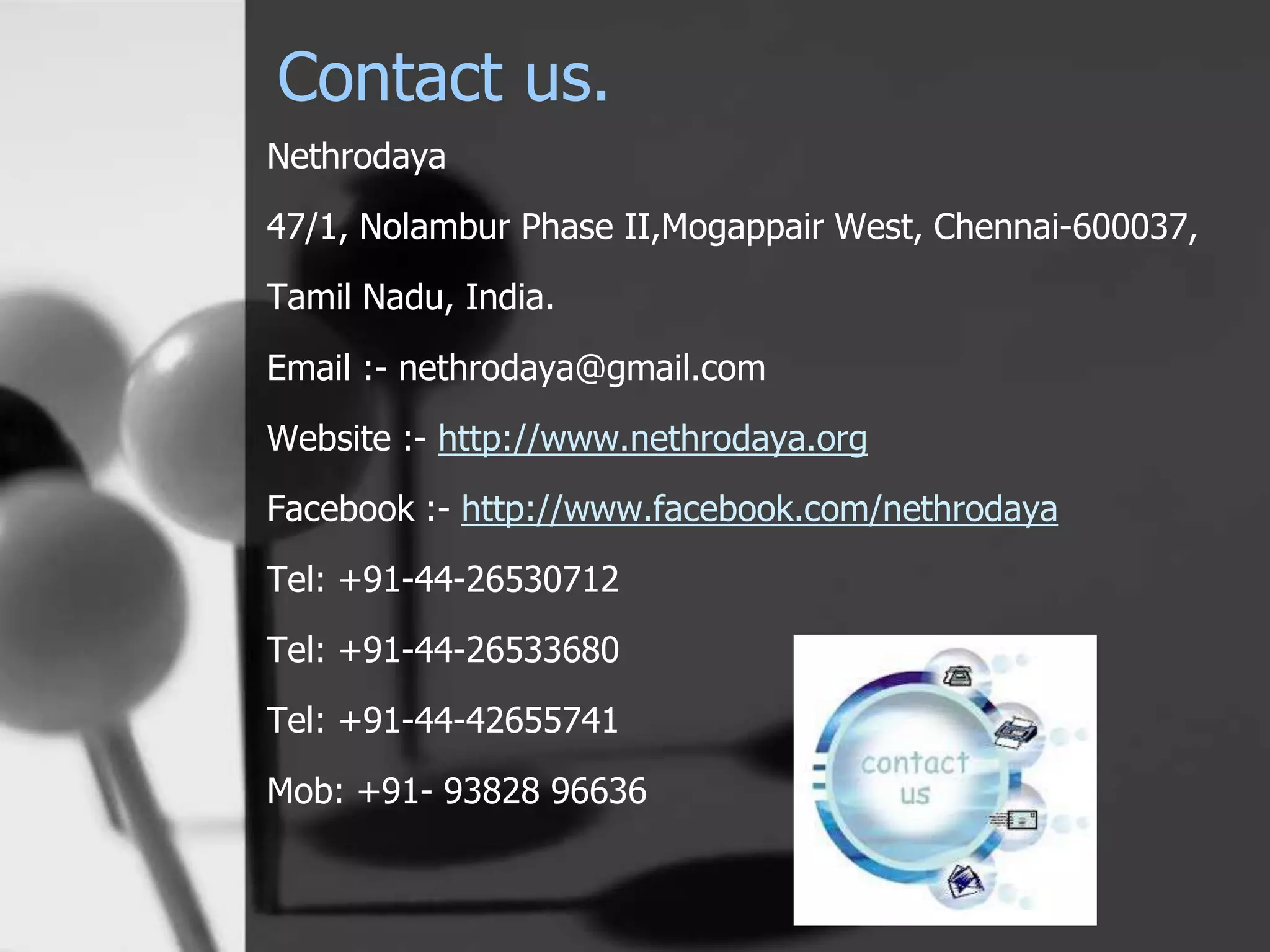 Contact us.
Nethrodaya
47/1, Nolambur Phase II,Mogappair West, Chennai-600037,
Tamil Nadu, India.
Email :- nethrodaya@gmail.com
Website :- http://www.nethrodaya.org
Facebook :- http://www.facebook.com/nethrodaya
Tel: +91-44-26530712
Tel: +91-44-26533680
Tel: +91-44-42655741
Mob: +91- 93828 96636
 