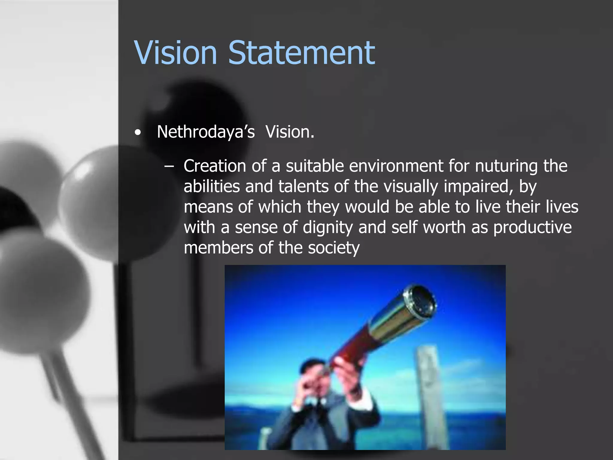 Vision Statement
• Nethrodaya’s Vision.
– Creation of a suitable environment for nuturing the
abilities and talents of the visually impaired, by
means of which they would be able to live their lives
with a sense of dignity and self worth as productive
members of the society
 