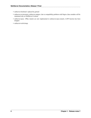 NethServer Documentation, Release 7 Final
• nethserver-fetchmail: replaced by getmail
• nethserver-ocsinventory, nethserver-adagios: due to compatibility problems with Nagios, these modules will be
mantained only on NethServer 6 release
• nethserver-ipsec: IPSec tunnels are now implemented in nethserver-ipsec-tunnels, L2TP function has been
dropped
• nethserver-webvirtmgr
6 Chapter 1. Release notes 7
 