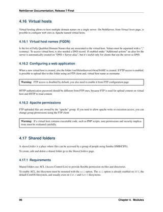 NethServer Documentation, Release 7 Final
4.16 Virtual hosts
Virtual hosting allows to host multiple domain names on a single server. On NethServer, from Virtual hosts page, is
possible to conﬁgure web sites as Apache named virtual hosts.
4.16.1 Virtual host names (FQDN)
Is the list of Fully Qualiﬁed Domain Names that are associated to the virtual host. Values must be separated with a “,”
(comma). To access virtual host, is also needed a DNS record. If enabled under “Additional actions” an alias for the
server is automatically created on “DNS > Server alias”, but it’s useful only for clients that use the server as DNS.
4.16.2 Conﬁguring a web application
When a new virtual host is created, also the folder /var/lib/nethserver/vhost/NAME is created. If FTP access is enabled,
is possible to upload ﬁles to this folder using an FTP client and, virtual host name as username.
Warning: FTP access is disabled by default, you also need to enable it from FTP conﬁguration page
HTTP authentication password should be different from FTP ones, because FTP is used for upload content on virtual
host and HTTP to read content.
4.16.3 Apache permissions
FTP uploaded ﬁles are owned by the “apache” group. If you need to allow apache write or execution access, you can
change group permissions using the FTP client
Warning: If a virtual host contains executable code, such as PHP scripts, user permissions and security implica-
tions must be evaluated carefully.
4.17 Shared folders
A shared folder is a place where ﬁles can be accessed by a group of people using Samba (SMB/CIFS).
To create, edit and delete a shared folder go to the Shared folders page.
4.17.1 Requirements
Shared folders use ACL (Access Control List) to provide ﬂexible permission on ﬁles and directories.
To enable ACL, the ﬁlesystem must be mounted with the acl option. The acl option is already enabled on XFS, the
default CentOS ﬁlesystem, and usually even on Ext3 and Ext4 ﬁlesystems.
96 Chapter 4. Modules
 