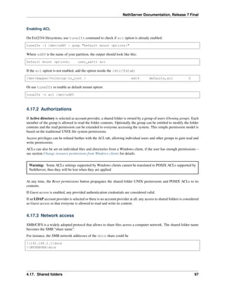 NethServer Documentation, Release 7 Final
Enabling ACL
On Ext2/3/4 ﬁlesystems, use tune2fs command to check if acl option is already enabled:
tune2fs -l /dev/sdXY | grep "Default mount options:"
Where sdXY is the name of your partition, the output should look like this:
Default mount options: user_xattr acl
If the acl option is not enabled, add the option inside the /etc/fstab:
/dev/mapper/VolGroup-lv_root / ext4 defaults,acl 0
Or use tune2fs to enable as default mount option:
tune2fs -o acl /dev/sdXY
4.17.2 Authorizations
If Active directory is selected as account provider, a shared folder is owned by a group of users (Owning group). Each
member of the group is allowed to read the folder contents. Optionally the group can be entitled to modify the folder
contents and the read permission can be extended to everyone accessing the system. This simple permission model is
based on the traditional UNIX ﬁle system permissions.
Access privileges can be reﬁned further with the ACL tab, allowing individual users and other groups to gain read and
write permissions.
ACLs can also be set on individual ﬁles and directories from a Windows client, if the user has enough permissions –
see section Change resource permissions from Windows clients for details.
Warning: Some ACLs settings supported by Windows clients cannot be translated to POSIX ACLs supported by
NethServer, thus they will be lost when they are applied
At any time, the Reset permissions button propagates the shared folder UNIX permissions and POSIX ACLs to its
contents.
If Guest access is enabled, any provided authentication credentials are considered valid.
If an LDAP account provider is selected or there is no account provider at all, any access to shared folders is considered
as Guest access so that everyone is allowed to read and write its content.
4.17.3 Network access
SMB/CIFS is a widely adopted protocol that allows to share ﬁles across a computer network. The shared folder name
becomes the SMB “share name”.
For instance, the SMB network addresses of the docs share could be
192.168.1.1docs
MYSERVERdocs
4.17. Shared folders 97
 