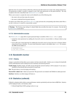 NethServer Documentation, Release 7 Final
Only the owner of a resource (being it either ﬁle or directory) has full control over it (read, write, change permissions).
The permission to delete a resource is granted to users with write permissions on the parent directory. The only
exception to this rule is described in the Administrative access section.
When a new resource is created, the owner can be deﬁned by one of the following rules:
• the owner is the user that creates the resource
• the owner is inherited from the parent directory
To enforce one of those rules, go to Windows ﬁle server page and select the corresponding radio button under When a
new ﬁle or directory is created in a shared folder section.
Warning: The Owning group setting of a shared folder does not affect the owner of a resource. See also the
Authorizations section above
4.17.8 Administrative access
The Windows ﬁle server page allows to grant special privileges to members of the Domain Admins group:
• extend the owner permission by enabling the Grant full control on shared folders to Domain Admins group
checkbox
• access other users’ home directories by enabling the Grant full control on home directories to Domain Admins
group (home$ share) checkbox. To access home directories connect to the hidden share home$. For instance,
the SMB network address is:
MYSERVERhome$
192.168.1.2home$
4.18 Bandwidth monitor
4.18.1 ntopng
ntopng is a powerful tool that allows you to analyze real-time network trafﬁc. It allows you to evaluate the bandwidth
used by individual hosts and to identify the most commonly used network protocols.
Enable ntopng Enabling ntopng, all trafﬁc passing through the network interfaces will be analyzed. It can cause a
slowdown of the network and an increased in system load.
Port The port where to view the ntopng web interface.
Password for ‘admin’ user Admin user password. This password is not related to the NethServer admin password.
Interfaces Interfaces on which ntopng will listens to.
4.19 Statistics (collectd)
Collectd is a daemon which collects system performance statistics periodically and stores them in RRD ﬁles. Statistics
will be displayed inside a web interface called
• Collectd Graph Panel (CGP), package nethserver-cgp
4.18. Bandwidth monitor 99
 