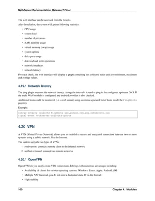 NethServer Documentation, Release 7 Final
The web interface can be accessed from the Graphs.
After installation, the system will gather following statistics:
• CPU usage
• system load
• number of processes
• RAM memory usage
• virtual memory (swap) usage
• system uptime
• disk space usage
• disk read and write operations
• network interfaces
• network latency
For each check, the web interface will display a graph containing last collected value and also minimum, maximum
and average values.
4.19.1 Network latency
The ping plugin measure the network latency. At regular intervals, it sends a ping to the conﬁgured upstream DNS. If
the multi WAN module is conﬁgured, any enabled provider is also checked.
Additional hosts could be monitored (i.e. a web server) using a comma separated list of hosts inside the PingHosts
property.
Example:
config setprop collectd PingHosts www.google.com,www.nethserver.org
signal-event nethserver-collectd-update
4.20 VPN
A VPN (Virtual Private Network) allows you to establish a secure and encrypted connection between two or more
systems using a public network, like the Internet.
The system supports two types of VPNs:
1. roadwarrior: connect a remote client to the internal network
2. net2net or tunnel: connect two remote networks
4.20.1 OpenVPN
OpenVPN lets you easily create VPN connections, It brings with numerous advantages including:
• Availability of clients for various operating systems: Windows, Linux, Apple, Android, iOS
• Multiple NAT traversal, you do not need a dedicated static IP on the ﬁrewall
• High stability
100 Chapter 4. Modules
 