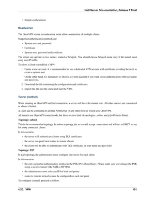 NethServer Documentation, Release 7 Final
• Simple conﬁguration
Roadwarrior
The OpenVPN server in roadwarrior mode allows connection of multiple clients.
Supported authentication methods are:
• System user and password
• Certiﬁcate
• System user, password and certiﬁcate
The server can operate in two modes: routed or bridged. You should choose bridged mode only if the tunnel must
carry non-IP trafﬁc.
To allow a client to establish a VPN:
1. Create a new account: it is recommended to use a dedicated VPN account with certiﬁcate, avoiding the need to
create a system user.
On the other hand, it’s mandatory to choose a system account if you want to use authentication with user name
and password.
2. Download the ﬁle containing the conﬁguration and certiﬁcates.
3. Import the ﬁle into the client and start the VPN.
Tunnel (net2net)
When creating an OpenVPN net2net connection, a server will have the master role. All other servers are considered
as slaves (clients).
A client can be connected to another NethServer or any other ﬁrewall which uses OpenVPN.
All tunnels use OpenVPN routed mode, but there are two kind of topologies: subnet and p2p (Point to Point)
Topology: subnet
This is the recommended topology. In subnet topology, the server will accept connections and will act as DHCP server
for every connected clients.
In this scenario
• the server will authenticate clients using TLS certiﬁcates
• the server can push local routes to remote clients
• the client will be able to authenticate with TLS certiﬁcates or user name and password
Topology: P2P
In p2p topology, the administrator must conﬁgure one server for each client.
In this scenario:
• the only supported authentication method is the PSK (Pre-Shared Key). Please make sure to exchange the PSK
using a secure channel (like SSH or HTTPS)
• the administrator must select an IP for both end points
• routes to remote networks must be conﬁgured on each end point
To conﬁgure a tunnel, proceed as follow:
4.20. VPN 101
 