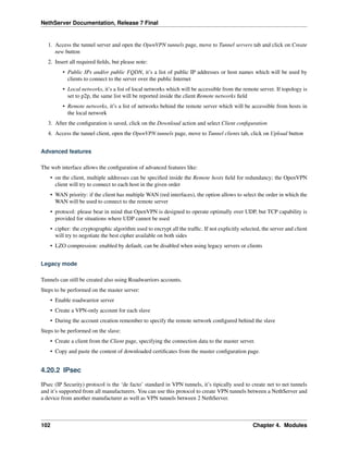 NethServer Documentation, Release 7 Final
1. Access the tunnel server and open the OpenVPN tunnels page, move to Tunnel servers tab and click on Create
new button
2. Insert all required ﬁelds, but please note:
• Public IPs and/or public FQDN, it’s a list of public IP addresses or host names which will be used by
clients to connect to the server over the public Internet
• Local networks, it’s a list of local networks which will be accessible from the remote server. If topology is
set to p2p, the same list will be reported inside the client Remote networks ﬁeld
• Remote networks, it’s a list of networks behind the remote server which will be accessible from hosts in
the local network
3. After the conﬁguration is saved, click on the Download action and select Client conﬁguration
4. Access the tunnel client, open the OpenVPN tunnels page, move to Tunnel clients tab, click on Upload button
Advanced features
The web interface allows the conﬁguration of advanced features like:
• on the client, multiple addresses can be speciﬁed inside the Remote hosts ﬁeld for redundancy; the OpenVPN
client will try to connect to each host in the given order
• WAN priority: if the client has multiple WAN (red interfaces), the option allows to select the order in which the
WAN will be used to connect to the remote server
• protocol: please bear in mind that OpenVPN is designed to operate optimally over UDP, but TCP capability is
provided for situations where UDP cannot be used
• cipher: the cryptographic algorithm used to encrypt all the trafﬁc. If not explicitly selected, the server and client
will try to negotiate the best cipher available on both sides
• LZO compression: enabled by default, can be disabled when using legacy servers or clients
Legacy mode
Tunnels can still be created also using Roadwarriors accounts.
Steps to be performed on the master server:
• Enable roadwarrior server
• Create a VPN-only account for each slave
• During the account creation remember to specify the remote network conﬁgured behind the slave
Steps to be performed on the slave:
• Create a client from the Client page, specifying the connection data to the master server.
• Copy and paste the content of downloaded certiﬁcates from the master conﬁguration page.
4.20.2 IPsec
IPsec (IP Security) protocol is the ‘de facto’ standard in VPN tunnels, it’s tipically used to create net to net tunnels
and it’s supported from all manufacturers. You can use this protocol to create VPN tunnels between a NethServer and
a device from another manufacturer as well as VPN tunnels between 2 NethServer.
102 Chapter 4. Modules
 