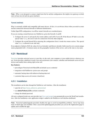 NethServer Documentation, Release 7 Final
Note: IPSec is not designed to connect single hosts but for net2net conﬁguration, this implies two gateways on both
ends (at least one red and one green interface).
Tunnel (net2net)
IPsec is extremely reliable and compatible with many devices. In fact, it is an obvious choice when you need to create
net2net connections between ﬁrewalls of different manufacturers.
Unlike OpenVPN conﬁguration, in an IPsec tunnel, ﬁrewalls are considered peers.
If you are creating a tunnel between two NethServer, given the ﬁrewalls A and B:
1. Conﬁgure the server A and specify the remote address and LAN of server B. If the Remote IP ﬁeld is set to the
special value %any, the server waits for connections from the other endpoint.
2. Conﬁgure the second ﬁrewall B by mirroring the conﬁguration from A inside the remote section. The special
value %any is allowed in one side only!
If an endpoint is behind a NAT, the values for Local identiﬁer and Remote identiﬁer ﬁelds must be set to custom unique
names prepended with @. Common names are the geographic locations of the servers, such as the state or city name.
4.21 Nextcloud
Nextcloud provides universal access to your ﬁles via the web, your computer or your mobile devices wherever you
are. It also provides a platform to easily view and synchronize your contacts, calendars and bookmarks across all your
devices and enables basic editing right on the web.
Key features:
• preconﬁgure Nextcloud with MariaDB and default access credential
• integration with NethServer system users and groups
• automatic backup data with nethserver-backup-data tool
• customize https access url (custom virtual host)
4.21.1 Installation
The installation can be done through the NethServer web interface. After the installation:
• open the url https://your_nethserver_ip/nextcloud
• use admin/Nethesis,1234 as default credentials
• change the default password
All users conﬁgured inside any user provider (see Users and groups) can automatically access the NextCloud installa-
tion. After the installation a new application widget is added to the NethServer web interface dashboard.
Note: Nextcloud update/upgrade procedure disables the apps to avoid incompatibility problems. Server logs keep
track of which apps were disabled. After a successful update/upgrade procedure you can use the Applications page to
update and re-enable the apps.
4.21. Nextcloud 103
 