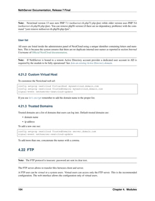 NethServer Documentation, Release 7 Final
Note: Nextcloud version 13 uses new PHP 7.1 (nethserver-rh-php71-php-fpm) while older version uses PHP 5.6
(nethserver-rh-php56-php-fpm). You can remove php56 version (if there are no dependency problems) with the com-
mand “yum remove nethserver-rh-php56-php-fpm”.
User list
All users are listed inside the administrator panel of NextCloud using a unique identiﬁer containing letters and num-
bers. This is because the system ensures that there are no duplicate internal user names as reported in section Internal
Username of Ofﬁcial NextCloud documentation.
Note: If NethServer is bound to a remote Active Directory account provider a dedicated user account in AD is
required by the module to be fully operational! See Join an existing Active Directory domain.
4.21.2 Custom Virtual Host
To customize the Nextcloud web url:
config setprop nextcloud VirtualHost mynextcloud.domain.com
config setprop nextcloud TrustedDomains mynextcloud.domain.com
signal-event nethserver-nextcloud-update
If you use let’s encrypt remember to add the domain name to the proper list.
4.21.3 Trusted Domains
Trusted domains are a list of domains that users can log into. Default trusted domains are:
• domain name
• ip address
To add a new one use:
config setprop nextcloud TrustedDomains server.domain.com
signal-event nethserver-nextcloud-update
To add more than one, concatenate the names with a comma.
4.22 FTP
Note: The FTP protocol is insecure: password are sent in clear text.
The FTP server allows to transfer ﬁles between client and server.
A FTP user can be virtual or a system users. Virtual users can access only the FTP server. This is the recommended
conﬁguration. The web interface allows the conﬁguration only of virtual users.
104 Chapter 4. Modules
 