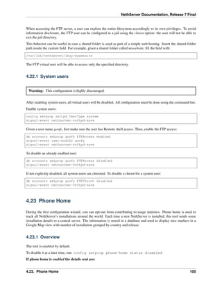 NethServer Documentation, Release 7 Final
When accessing the FTP server, a user can explore the entire ﬁlesystem accordingly to its own privileges. To avoid
information disclosure, the FTP user can be conﬁgured in a jail using the chroot option: the user will not be able to
exit the jail directory.
This behavior can be useful in case a shared folder is used as part of a simple web hosting. Insert the shared folder
path inside the custom ﬁeld. For example, given a shared folder called mywebsite, ﬁll the ﬁeld with:
/var/lib/nethserver/ibay/mywebsite
The FTP virtual user will be able to access only the speciﬁed directory.
4.22.1 System users
Warning: This conﬁguration is highly discouraged
After enabling system users, all virtual users will be disabled. All conﬁguration must be done using the command line.
Enable system users:
config setprop vsftpd UserType system
signal-event nethserver-vsftpd-save
Given a user name goofy, ﬁrst make sure the user has Remote shell access. Then, enable the FTP access:
db accounts setprop goofy FTPAccess enabled
signal-event user-modify goofy
signal-event nethserver-vsftpd-save
To disable an already enabled user:
db accounts setprop goofy FTPAccess disabled
signal-event nethserver-vsftpd-save
If not explicitly disabled, all system users are chrooted. To disable a chroot for a system user:
db accounts setprop goofy FTPChroot disabled
signal-event nethserver-vsftpd-save
4.23 Phone Home
During the ﬁrst conﬁguration wizard, you can opt-out from contributing to usage statistics. Phone home is used to
track all NethServer’s installations around the world. Each time a new NethServer is installed, this tool sends some
installation details to a central server. The information is stored in a database and used to display nice markers in a
Google Map view with number of installation grouped by country and release.
4.23.1 Overview
The tool is enabled by default.
To disable it at a later time, run: config setprop phone-home status disabled
If phone home is enabled the details sent are:
4.23. Phone Home 105
 