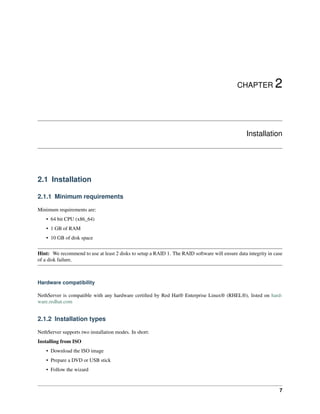 CHAPTER 2
Installation
2.1 Installation
2.1.1 Minimum requirements
Minimum requirements are:
• 64 bit CPU (x86_64)
• 1 GB of RAM
• 10 GB of disk space
Hint: We recommend to use at least 2 disks to setup a RAID 1. The RAID software will ensure data integrity in case
of a disk failure.
Hardware compatibility
NethServer is compatible with any hardware certiﬁed by Red Hat® Enterprise Linux® (RHEL®), listed on hard-
ware.redhat.com
2.1.2 Installation types
NethServer supports two installation modes. In short:
Installing from ISO
• Download the ISO image
• Prepare a DVD or USB stick
• Follow the wizard
7
 
