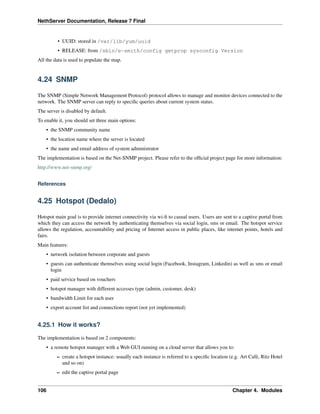 NethServer Documentation, Release 7 Final
• UUID: stored in /var/lib/yum/uuid
• RELEASE: from /sbin/e-smith/config getprop sysconfig Version
All the data is used to populate the map.
4.24 SNMP
The SNMP (Simple Network Management Protocol) protocol allows to manage and monitor devices connected to the
network. The SNMP server can reply to speciﬁc queries about current system status.
The server is disabled by default.
To enable it, you should set three main options:
• the SNMP community name
• the location name where the server is located
• the name and email address of system administrator
The implementation is based on the Net-SNMP project. Please refer to the ofﬁcial project page for more information:
http://www.net-snmp.org/
References
4.25 Hotspot (Dedalo)
Hotspot main goal is to provide internet connectivity via wi-ﬁ to casual users. Users are sent to a captive portal from
which they can access the network by authenticating themselves via social login, sms or email. The hotspot service
allows the regulation, accountability and pricing of Internet access in public places, like internet points, hotels and
fairs.
Main features:
• network isolation between corporate and guests
• guests can authenticate themselves using social login (Facebook, Instagram, Linkedin) as well as sms or email
login
• paid service based on vouchers
• hotspot manager with different accesses type (admin, customer, desk)
• bandwidth Limit for each user
• export account list and connections report (not yet implemented)
4.25.1 How it works?
The implementation is based on 2 components:
• a remote hotspot manager with a Web GUI running on a cloud server that allows you to:
– create a hotspot instance: usually each instance is referred to a speciﬁc location (e.g. Art Cafè, Ritz Hotel
and so on)
– edit the captive portal page
106 Chapter 4. Modules
 