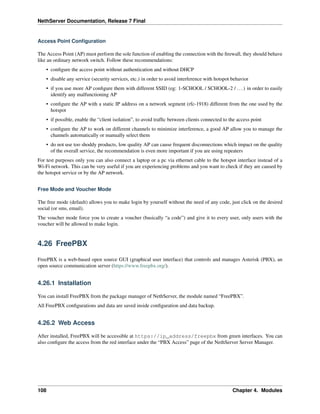 NethServer Documentation, Release 7 Final
Access Point Conﬁguration
The Access Point (AP) must perform the sole function of enabling the connection with the ﬁrewall, they should behave
like an ordinary network switch. Follow these recommendations:
• conﬁgure the access point without authentication and without DHCP
• disable any service (security services, etc.) in order to avoid interference with hotspot behavior
• if you use more AP conﬁgure them with different SSID (eg: 1-SCHOOL / SCHOOL-2 / ...) in order to easily
identify any malfunctioning AP
• conﬁgure the AP with a static IP address on a network segment (rfc-1918) different from the one used by the
hotspot
• if possible, enable the “client isolation”, to avoid trafﬁc between clients connected to the access point
• conﬁgure the AP to work on different channels to minimize interference, a good AP allow you to manage the
channels automatically or manually select them
• do not use too shoddy products, low quality AP can cause frequent disconnections which impact on the quality
of the overall service, the recommendation is even more important if you are using repeaters
For test purposes only you can also connect a laptop or a pc via ethernet cable to the hotspot interface instead of a
Wi-Fi network. This can be very useful if you are experiencing problems and you want to check if they are caused by
the hotspot service or by the AP network.
Free Mode and Voucher Mode
The free mode (default) allows you to make login by yourself without the need of any code, just click on the desired
social (or sms, email).
The voucher mode force you to create a voucher (basically “a code”) and give it to every user, only users with the
voucher will be allowed to make login.
4.26 FreePBX
FreePBX is a web-based open source GUI (graphical user interface) that controls and manages Asterisk (PBX), an
open source communication server (https://www.freepbx.org/).
4.26.1 Installation
You can install FreePBX from the package manager of NethServer, the module named “FreePBX”.
All FreePBX conﬁgurations and data are saved inside conﬁguration and data backup.
4.26.2 Web Access
After installed, FreePBX will be accessible at https://ip_address/freepbx from green interfaces. You can
also conﬁgure the access from the red interface under the “PBX Access” page of the NethServer Server Manager.
108 Chapter 4. Modules
 