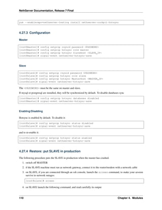 NethServer Documentation, Release 7 Final
yum --enablerepo=nethserver-testing install nethserver-cockpit-hotsync
4.27.3 Conﬁguration
Master
[root@master]# config setprop rsyncd password <PASSWORD>
[root@master]# config setprop hotsync role master
[root@master]# config setprop hotsync SlaveHost <SLAVE_IP>
[root@master]# signal-event nethserver-hotsync-save
Slave
[root@slave]# config setprop rsyncd password <PASSWORD>
[root@slave]# config setprop hotsync role slave
[root@slave]# config setprop hotsync MasterHost <MASTER_IP>
[root@slave]# signal-event nethserver-hotsync-save
The <PASSWORD> must be the same on master and slave.
If mysql or postgresql are installed, they will be synchronized by default. To disable databases sync
[root@master]# config setprop hotsync databases disabled
[root@master]# signal-event nethserver-hotsync-save
Enabling/Disabling
Hotsync is enabled by default. To disable it:
[root@slave]# config setprop hotsync status disabled
[root@slave]# signal-event nethserver-hotsync-save
and to re-enable it:
[root@slave]# config setprop hotsync status enabled
[root@slave]# signal-event nethserver-hotsync-save
4.27.4 Restore: put SLAVE in production
The following procedure puts the SLAVE in production when the master has crashed.
1. switch off MASTER
2. if the SLAVE machine must run as network gateway, connect it to the router/modem with a network cable
3. on SLAVE, if you are connected through an ssh console, launch the screen command, to make your session
survive to network outages:
[root@slave]# screen
4. on SLAVE launch the following command, and read carefully its output
110 Chapter 4. Modules
 