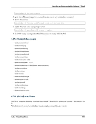 NethServer Documentation, Release 7 Final
[root@slave]# hotsync-promote
5. go to Server Manager, in page Network and reassign roles to network interfaces as required
6. launch the command
[root@slave]# /sbin/e-smith/signal-event post-restore-data
7. update the system to the latest packages version
[root@slave]# yum clean all && yum -y update
8. if an USB backup is conﬁgured on MASTER, connect the backup HD to SLAVE
4.27.5 Supported packages
• nethserver-nextcloud
• nethserver-mysql
• nethserver-dnsmasq
• nethserver-squidguard
• nethserver-pulledpork
• nethserver-antivirus
• nethserver-samba-audit
• nethserver-freepbx > 14.0.3
• nethserver-webtop5 (z-push state is not synchronized)
• nethserver-collectd
• nethserver-cups
• nethserver-dc
• nethserver-letsencrypt
• nethserver-nextcloud
• nethserver-sssd
• nethserver-directory
• nethserver-ibays
• nethserver-mail-server
4.28 Virtual machines
NethServer is capable of running virtual machines using KVM and libvirt, but it doesn’t provide a Web interface for
it.
Virtualization software can be installed and started using the command line, just execute:
4.28. Virtual machines 111
 