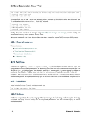 NethServer Documentation, Release 7 Final
yum install @virtualization-hypervisor @virtualization-tools @virtualization-platform
systemctl enable libvirtd
systemctl start libvirtd
If NethServer is used as DHCP server, the Dnsmasq instance launched by libvirtd will conﬂict with the default one.
To avoid such conﬂict, remove default libvirt NAT network:
systemctl stop dnsmasq
systemctl start libvirtd
virsh net-destroy default
systemctl start dnsmasq
Finally, the system is ready to be managed using Virtual Machine Manager (virt-manager), a Linux desktop user
interface for managing virtual machines through libvirt.
Access virt-manager in your Linux desktop, then create a new connection to your NethServer using SSH protocol.
4.28.1 External resources
For more info see:
• Virtual Machine Manager ofﬁcial site
• Virtual Machine Manager on RHEL
• Introduction to virtualization
• KVM/Libvirt FAQ
4.29 Fail2ban
Fail2ban scans log ﬁles (e.g. /var/log/apache/error_log) and bans IPs that show the malicious signs – too
many password failures, seeking for exploits, etc. Generally Fail2Ban is then used to update ﬁrewall rules to reject the
IP addresses for a speciﬁed amount of time, although any arbitrary other action (e.g. sending an email) could also be
conﬁgured. Out of the box Fail2Ban comes with ﬁlters for various services (Apache, Dovecot, Ssh, Postﬁx, etc).
Fail2Ban is able to reduce the rate of incorrect authentications attempts however, it cannot eliminate the risk that weak
authentication presents. To improve the security, open the access to service only for secure networks using the ﬁrewall.
4.29.1 Installation
Install from the Software Center or use the command line:
yum install nethserver-fail2ban
4.29.2 Settings
Fail2ban is conﬁgurable in the security category of the server-manager. Most of settings can be changed in the Conﬁg-
uration tab, only really advanced settings must be conﬁgured by the terminal. The Ban status tab displays the statistic
and the banned IPs.
112 Chapter 4. Modules
 