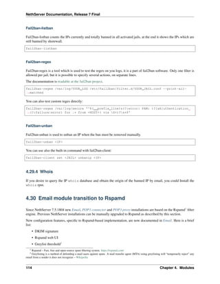 NethServer Documentation, Release 7 Final
Fail2ban-listban
Fail2ban-listban counts the IPs currently and totally banned in all activated jails, at the end it shows the IPs which are
still banned by shorewall.
fail2ban-listban
Fail2ban-regex
Fail2ban-regex is a tool which is used to test the regex on you logs, it is a part of fail2ban software. Only one ﬁlter is
allowed per jail, but it is possible to specify several actions, on separate lines.
The documentation is readable at the fail2ban project.
fail2ban-regex /var/log/YOUR_LOG /etc/fail2ban/filter.d/YOUR_JAIL.conf --print-all-
˓→matched
You can also test custom regex directly:
fail2ban-regex /var/log/secure '^%(__prefix_line)s(?:error: PAM: )?[aA]uthentication
˓→(?:failure|error) for .* from <HOST>( via S+)?s*$'
Fail2ban-unban
Fail2ban-unban is used to unban an IP when the ban must be removed manually.
fail2ban-unban <IP>
You can use also the built-in command with fail2ban-client:
fail2ban-client set <JAIL> unbanip <IP>
4.29.4 Whois
If you desire to query the IP whois database and obtain the origin of the banned IP by email, you could Install the
whois rpm.
4.30 Email module transition to Rspamd
Since NethServer 7.5.1804 new Email, POP3 connector and POP3 proxy installations are based on the Rspamd1
ﬁlter
engine. Previous NethServer installations can be manually upgraded to Rspamd as described by this section.
New conﬁguration features, speciﬁc to Rspamd-based implementation, are now documented in Email. Here is a brief
list:
• DKIM signature
• Rspamd web UI
• Greylist threshold3
1 Rspamd – Fast, free and open-source spam ﬁltering system. https://rspamd.com/
3 Greylisting is a method of defending e-mail users against spam. A mail transfer agent (MTA) using greylisting will “temporarily reject” any
email from a sender it does not recognize – Wikipedia
114 Chapter 4. Modules
 