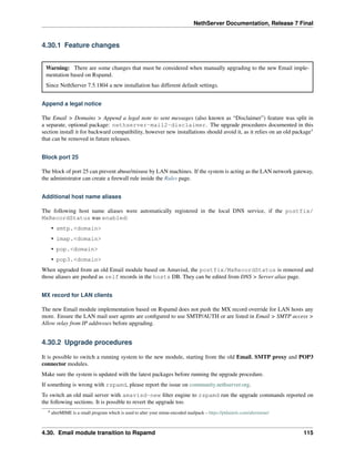 NethServer Documentation, Release 7 Final
4.30.1 Feature changes
Warning: There are some changes that must be considered when manually upgrading to the new Email imple-
mentation based on Rspamd.
Since NethServer 7.5.1804 a new installation has different default settings.
Append a legal notice
The Email > Domains > Append a legal note to sent messages (also known as “Disclaimer”) feature was split in
a separate, optional package: nethserver-mail2-disclaimer. The upgrade procedures documented in this
section install it for backward compatibility, however new installations should avoid it, as it relies on an old package4
that can be removed in future releases.
Block port 25
The block of port 25 can prevent abuse/misuse by LAN machines. If the system is acting as the LAN network gateway,
the administrator can create a ﬁrewall rule inside the Rules page.
Additional host name aliases
The following host name aliases were automatically registered in the local DNS service, if the postfix/
MxRecordStatus was enabled:
• smtp.<domain>
• imap.<domain>
• pop.<domain>
• pop3.<domain>
When upgraded from an old Email module based on Amavisd, the postfix/MxRecordStatus is removed and
those aliases are pushed as self records in the hosts DB. They can be edited from DNS > Server alias page.
MX record for LAN clients
The new Email module implementation based on Rspamd does not push the MX record override for LAN hosts any
more. Ensure the LAN mail user agents are conﬁgured to use SMTP/AUTH or are listed in Email > SMTP access >
Allow relay from IP addresses before upgrading.
4.30.2 Upgrade procedures
It is possible to switch a running system to the new module, starting from the old Email, SMTP proxy and POP3
connector modules.
Make sure the system is updated with the latest packages before running the upgrade procedure.
If something is wrong with rspamd, please report the issue on community.nethserver.org.
To switch an old mail server with amavisd-new ﬁlter engine to rspamd run the upgrade commands reported on
the following sections. It is possible to revert the upgrade too.
4 alterMIME is a small program which is used to alter your mime-encoded mailpack – https://pldaniels.com/altermime/
4.30. Email module transition to Rspamd 115
 