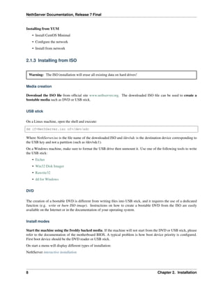 NethServer Documentation, Release 7 Final
Installing from YUM
• Install CentOS Minimal
• Conﬁgure the network
• Install from network
2.1.3 Installing from ISO
Warning: The ISO installation will erase all existing data on hard drives!
Media creation
Download the ISO ﬁle from ofﬁcial site www.nethserver.org. The downloaded ISO ﬁle can be used to create a
bootable media such as DVD or USB stick.
USB stick
On a Linux machine, open the shell and execute:
dd if=NethServer.iso of=/dev/sdc
Where NethServer.iso is the ﬁle name of the downloaded ISO and /dev/sdc is the destination device corresponding to
the USB key and not a partition (such as /dev/sdc1).
On a Windows machine, make sure to format the USB drive then unmount it. Use one of the following tools to write
the USB stick:
• Etcher
• Win32 Disk Imager
• Rawrite32
• dd for Windows
DVD
The creation of a bootable DVD is different from writing ﬁles into USB stick, and it requires the use of a dedicated
function (e.g. write or burn ISO image). Instructions on how to create a bootable DVD from the ISO are easily
available on the Internet or in the documentation of your operating system.
Install modes
Start the machine using the freshly backed media. If the machine will not start from the DVD or USB stick, please
refer to the documentation of the motherboard BIOS. A typical problem is how boot device priority is conﬁgured.
First boot device should be the DVD reader or USB stick.
On start a menu will display different types of installation:
NethServer interactive installation
8 Chapter 2. Installation
 