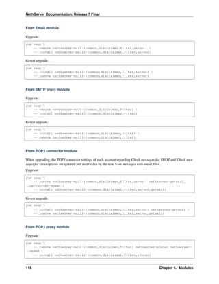 NethServer Documentation, Release 7 Final
From Email module
Upgrade:
yum swap 
-- remove nethserver-mail-{common,disclaimer,filter,server} 
-- install nethserver-mail2-{common,disclaimer,filter,server}
Revert upgrade:
yum swap 
-- install nethserver-mail-{common,disclaimer,filter,server} 
-- remove nethserver-mail2-{common,disclaimer,filter,server}
From SMTP proxy module
Upgrade:
yum swap 
-- remove nethserver-mail-{common,disclaimer,filter} 
-- install nethserver-mail2-{common,disclaimer,filter}
Revert upgrade:
yum swap 
-- install nethserver-mail-{common,disclaimer,filter} 
-- remove nethserver-mail2-{common,disclaimer,filter}
From POP3 connector module
When upgrading, the POP3 connector settings of each account regarding Check messages for SPAM and Check mes-
sages for virus options are ignored and overridden by the new Scan messages with email ﬁlter.
Upgrade:
yum swap 
-- remove nethserver-mail-{common,disclaimer,filter,server} nethserver-getmail
˓→nethserver-spamd 
-- install nethserver-mail2-{common,disclaimer,filter,server,getmail}
Revert upgrade:
yum swap 
-- install nethserver-mail-{common,disclaimer,filter,server} nethserver-getmail 
-- remove nethserver-mail2-{common,disclaimer,filter,server,getmail}
From POP3 proxy module
Upgrade:
yum swap 
-- remove nethserver-mail-{common,disclaimer,filter} nethserver-p3scan nethserver-
˓→spamd 
-- install nethserver-mail2-{common,disclaimer,filter,p3scan}
116 Chapter 4. Modules
 