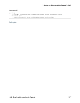 NethServer Documentation, Release 7 Final
Revert upgrade:
yum swap 
-- install nethserver-mail-{common,disclaimer,filter} nethserver-p3scan
˓→nethserver-spamd 
-- remove nethserver-mail2-{common,disclaimer,filter,p3scan}
References
4.30. Email module transition to Rspamd 117
 